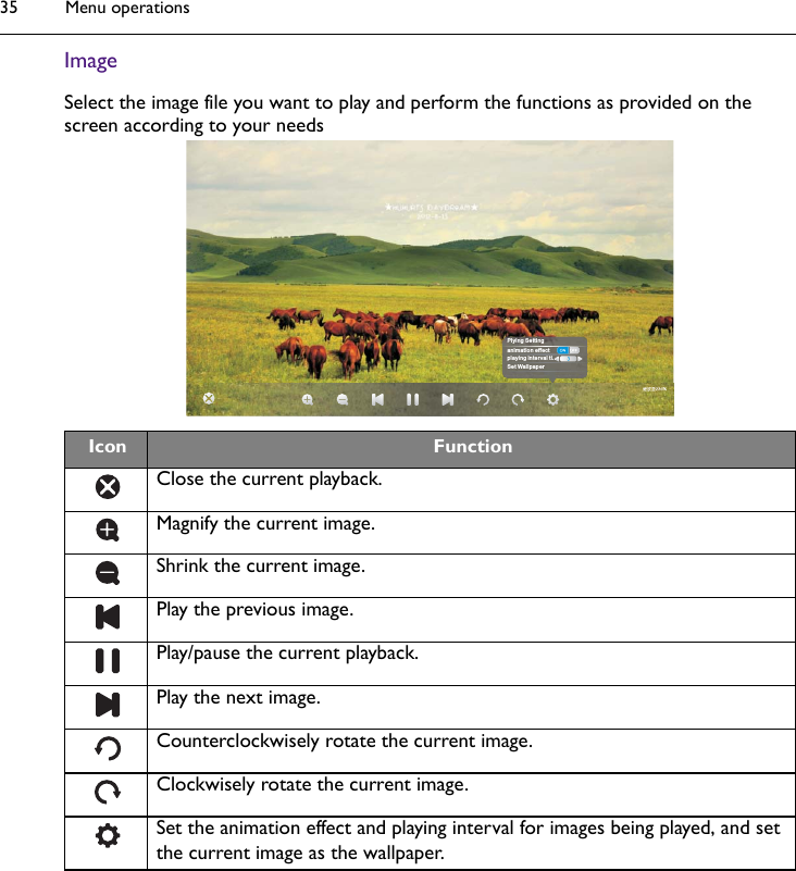 Menu operations35ImageSelect the image file you want to play and perform the functions as provided on the screen according to your needsIcon FunctionClose the current playback.Magnify the current image.Shrink the current image.Play the previous image.Play/pause the current playback.Play the next image.Counterclockwisely rotate the current image.Clockwisely rotate the current image.Set the animation effect and playing interval for images being played, and set the current image as the wallpaper.Plying Settinganimation effectplaying interval ti..Set Wallpaper