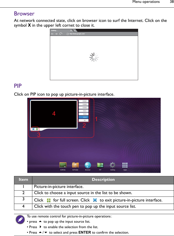 Menu operations 38BrowserAt network connected state, click on browser icon to surf the Internet. Click on the symbol X in the upper left cornet to close it.PIPClick on PIP icon to pop up picture-in-picture interface.Item Description1 Picture-in-picture interface.2 Click to choose a input source in the list to be shown.3Click  for full screen. Click  to exit picture-in-picture interface.4 Click with the touch pen to pop up the input source list.To use remote control for picture-in-picture operations:• press  to pop up the input source list.• Press  to enable the selection from the list.• Press / to select and press ENTER to confirm the selection.loading...http://www.google.com/1342