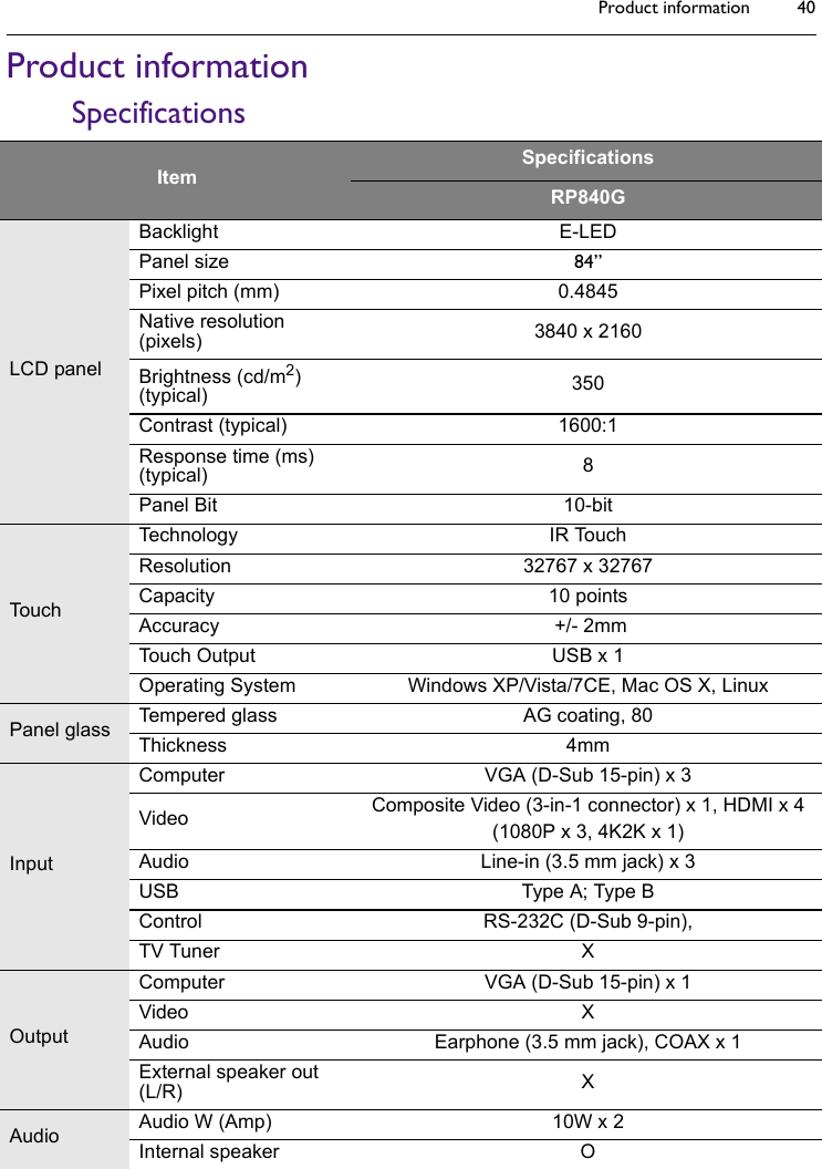 Product information 40Product informationSpecificationsItemSpecificationsRP840GLCD panelBacklight E-LEDPanel size 84”Pixel pitch (mm) 0.4845Native resolution (pixels) 3840 x 2160Brightness (cd/m2) (typical) 350Contrast (typical) 1600:1Response time (ms) (typical) 8Panel Bit 10-bitTouchTechnology IR TouchResolution 32767 x 32767Capacity 10 pointsAccuracy  +/- 2mmTouch Output USB x 1Operating System Windows XP/Vista/7CE, Mac OS X, LinuxPanel glass Tempered glass AG coating, 80Thickness 4mmInputComputer VGA (D-Sub 15-pin) x 3Video Composite Video (3-in-1 connector) x 1, HDMI x 4(1080P x 3, 4K2K x 1)Audio Line-in (3.5 mm jack) x 3USB Type A; Type BControl RS-232C (D-Sub 9-pin),TV Tuner XOutputComputer VGA (D-Sub 15-pin) x 1Video XAudio Earphone (3.5 mm jack), COAX x 1External speaker out (L/R) XAudio Audio W (Amp) 10W x 2Internal speaker O