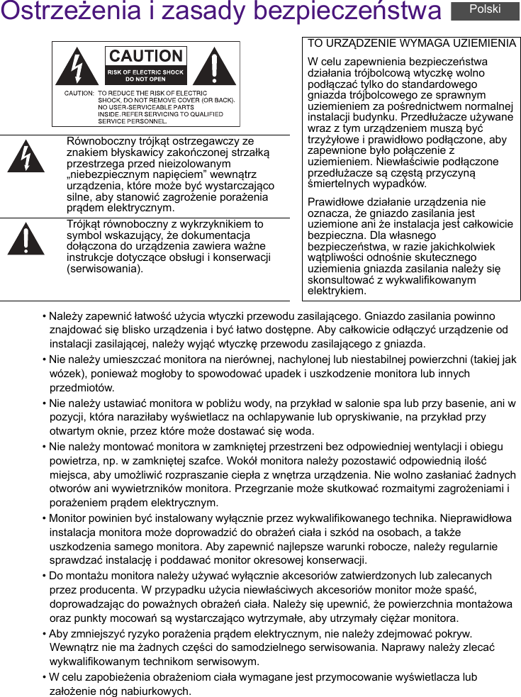 Ostrzeżenia i zasady bezpieczeństwa• Należy zapewnić łatwość użycia wtyczki przewodu zasilającego. Gniazdo zasilania powinno znajdować się blisko urządzenia i być łatwo dostępne. Aby całkowicie odłączyć urządzenie od instalacji zasilającej, należy wyjąć wtyczkę przewodu zasilającego z gniazda.• Nie należy umieszczać monitora na nierównej, nachylonej lub niestabilnej powierzchni (takiej jak wózek), ponieważ mogłoby to spowodować upadek i uszkodzenie monitora lub innych przedmiotów.• Nie należy ustawiać monitora w pobliżu wody, na przykład w salonie spa lub przy basenie, ani w pozycji, która naraziłaby wyświetlacz na ochlapywanie lub opryskiwanie, na przykład przy otwartym oknie, przez które może dostawać się woda.• Nie należy montować monitora w zamkniętej przestrzeni bez odpowiedniej wentylacji i obiegu powietrza, np. w zamkniętej szafce. Wokół monitora należy pozostawić odpowiednią ilość miejsca, aby umożliwić rozpraszanie ciepła z wnętrza urządzenia. Nie wolno zasłaniać żadnych otworów ani wywietrzników monitora. Przegrzanie może skutkować rozmaitymi zagrożeniami i porażeniem prądem elektrycznym.• Monitor powinien być instalowany wyłącznie przez wykwalifikowanego technika. Nieprawidłowa instalacja monitora może doprowadzić do obrażeń ciała i szkód na osobach, a także uszkodzenia samego monitora. Aby zapewnić najlepsze warunki robocze, należy regularnie sprawdzać instalację i poddawać monitor okresowej konserwacji.• Do montażu monitora należy używać wyłącznie akcesoriów zatwierdzonych lub zalecanych przez producenta. W przypadku użycia niewłaściwych akcesoriów monitor może spaść, doprowadzając do poważnych obrażeń ciała. Należy się upewnić, że powierzchnia montażowa oraz punkty mocowań są wystarczająco wytrzymałe, aby utrzymały ciężar monitora.• Aby zmniejszyć ryzyko porażenia prądem elektrycznym, nie należy zdejmować pokryw. Wewnątrz nie ma żadnych części do samodzielnego serwisowania. Naprawy należy zlecać wykwalifikowanym technikom serwisowym.• W celu zapobieżenia obrażeniom ciała wymagane jest przymocowanie wyświetlacza lub założenie nóg nabiurkowych.TO URZĄDZENIE WYMAGA UZIEMIENIAW celu zapewnienia bezpieczeństwa działania trójbolcową wtyczkę wolno podłączać tylko do standardowego gniazda trójbolcowego ze sprawnym uziemieniem za pośrednictwem normalnej instalacji budynku. Przedłużacze używane wraz z tym urządzeniem muszą być trzyżyłowe i prawidłowo podłączone, aby zapewnione było połączenie z uziemieniem. Niewłaściwie podłączone przedłużacze są częstą przyczyną śmiertelnych wypadków.Prawidłowe działanie urządzenia nie oznacza, że gniazdo zasilania jest uziemione ani że instalacja jest całkowicie bezpieczna. Dla własnego bezpieczeństwa, w razie jakichkolwiek wątpliwości odnośnie skutecznego uziemienia gniazda zasilania należy się skonsultować z wykwalifikowanym elektrykiem.Równoboczny trójkąt ostrzegawczy ze znakiem błyskawicy zakończonej strzałką przestrzega przed nieizolowanym „niebezpiecznym napięciem” wewnątrz urządzenia, które może być wystarczająco silne, aby stanowić zagrożenie porażenia prądem elektrycznym.Trójkąt równoboczny z wykrzyknikiem to symbol wskazujący, że dokumentacja dołączona do urządzenia zawiera ważne instrukcje dotyczące obsługi i konserwacji (serwisowania).Polski