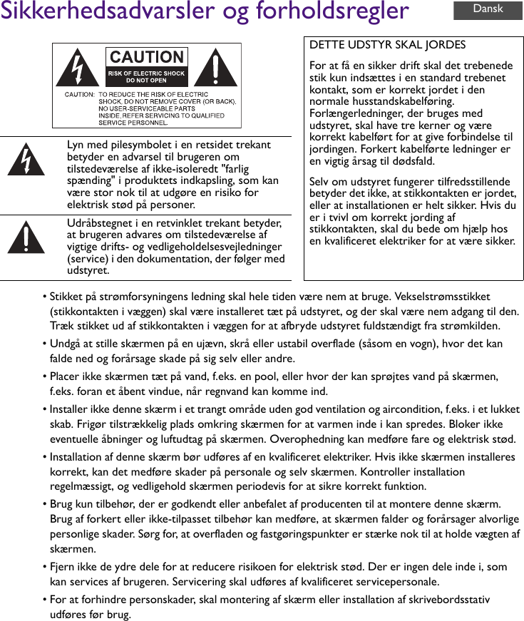 Sikkerhedsadvarsler og forholdsregler• Stikket på strømforsyningens ledning skal hele tiden være nem at bruge. Vekselstrømsstikket (stikkontakten i væggen) skal være installeret tæt på udstyret, og der skal være nem adgang til den. Træk stikket ud af stikkontakten i væggen for at afbryde udstyret fuldstændigt fra strømkilden.• Undgå at stille skærmen på en ujævn, skrå eller ustabil overflade (såsom en vogn), hvor det kan falde ned og forårsage skade på sig selv eller andre.• Placer ikke skærmen tæt på vand, f.eks. en pool, eller hvor der kan sprøjtes vand på skærmen, f.eks. foran et åbent vindue, når regnvand kan komme ind.• Installer ikke denne skærm i et trangt område uden god ventilation og aircondition, f.eks. i et lukket skab. Frigør tilstrækkelig plads omkring skærmen for at varmen inde i kan spredes. Bloker ikke eventuelle åbninger og luftudtag på skærmen. Overophedning kan medføre fare og elektrisk stød.• Installation af denne skærm bør udføres af en kvalificeret elektriker. Hvis ikke skærmen installeres korrekt, kan det medføre skader på personale og selv skærmen. Kontroller installation regelmæssigt, og vedligehold skærmen periodevis for at sikre korrekt funktion.• Brug kun tilbehør, der er godkendt eller anbefalet af producenten til at montere denne skærm. Brug af forkert eller ikke-tilpasset tilbehør kan medføre, at skærmen falder og forårsager alvorlige personlige skader. Sørg for, at overfladen og fastgøringspunkter er stærke nok til at holde vægten af skærmen.• Fjern ikke de ydre dele for at reducere risikoen for elektrisk stød. Der er ingen dele inde i, som kan services af brugeren. Servicering skal udføres af kvalificeret servicepersonale.• For at forhindre personskader, skal montering af skærm eller installation af skrivebordsstativ udføres før brug.DETTE UDSTYR SKAL JORDESFor at få en sikker drift skal det trebenede stik kun indsættes i en standard trebenet kontakt, som er korrekt jordet i den normale husstandskabelføring. Forlængerledninger, der bruges med udstyret, skal have tre kerner og være korrekt kabelført for at give forbindelse til jordingen. Forkert kabelførte ledninger er en vigtig årsag til dødsfald.Selv om udstyret fungerer tilfredsstillende betyder det ikke, at stikkontakten er jordet, eller at installationen er helt sikker. Hvis du er i tvivl om korrekt jording af stikkontakten, skal du bede om hjælp hos en kvalificeret elektriker for at være sikker.Lyn med pilesymbolet i en retsidet trekant betyder en advarsel til brugeren om tilstedeværelse af ikke-isoleredt &quot;farlig spænding&quot; i produktets indkapsling, som kan være stor nok til at udgøre en risiko for elektrisk stød på personer.Udråbstegnet i en retvinklet trekant betyder, at brugeren advares om tilstedeværelse af vigtige drifts- og vedligeholdelsesvejledninger (service) i den dokumentation, der følger med udstyret.Dansk