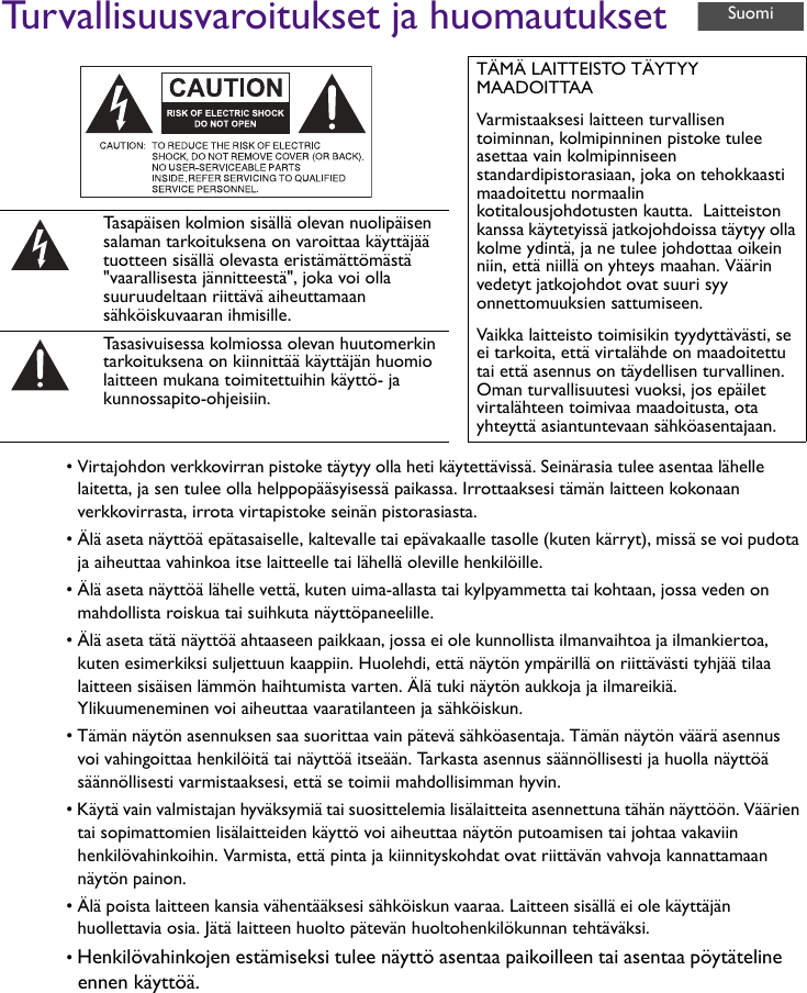 Turvallisuusvaroitukset ja huomautukset• Virtajohdon verkkovirran pistoke täytyy olla heti käytettävissä. Seinärasia tulee asentaa lähelle laitetta, ja sen tulee olla helppopääsyisessä paikassa. Irrottaaksesi tämän laitteen kokonaan verkkovirrasta, irrota virtapistoke seinän pistorasiasta.• Älä aseta näyttöä epätasaiselle, kaltevalle tai epävakaalle tasolle (kuten kärryt), missä se voi pudota ja aiheuttaa vahinkoa itse laitteelle tai lähellä oleville henkilöille.• Älä aseta näyttöä lähelle vettä, kuten uima-allasta tai kylpyammetta tai kohtaan, jossa veden on mahdollista roiskua tai suihkuta näyttöpaneelille.• Älä aseta tätä näyttöä ahtaaseen paikkaan, jossa ei ole kunnollista ilmanvaihtoa ja ilmankiertoa, kuten esimerkiksi suljettuun kaappiin. Huolehdi, että näytön ympärillä on riittävästi tyhjää tilaa laitteen sisäisen lämmön haihtumista varten. Älä tuki näytön aukkoja ja ilmareikiä. Ylikuumeneminen voi aiheuttaa vaaratilanteen ja sähköiskun.• Tämän näytön asennuksen saa suorittaa vain pätevä sähköasentaja. Tämän näytön väärä asennus voi vahingoittaa henkilöitä tai näyttöä itseään. Tarkasta asennus säännöllisesti ja huolla näyttöä säännöllisesti varmistaaksesi, että se toimii mahdollisimman hyvin.• Käytä vain valmistajan hyväksymiä tai suosittelemia lisälaitteita asennettuna tähän näyttöön. Väärien tai sopimattomien lisälaitteiden käyttö voi aiheuttaa näytön putoamisen tai johtaa vakaviin henkilövahinkoihin. Varmista, että pinta ja kiinnityskohdat ovat riittävän vahvoja kannattamaan näytön painon.• Älä poista laitteen kansia vähentääksesi sähköiskun vaaraa. Laitteen sisällä ei ole käyttäjän huollettavia osia. Jätä laitteen huolto pätevän huoltohenkilökunnan tehtäväksi.• Henkilövahinkojen estämiseksi tulee näyttö asentaa paikoilleen tai asentaa pöytäteline ennen käyttöä.TÄMÄ LAITTEISTO TÄYTYY MAADOITTAAVarmistaaksesi laitteen turvallisen toiminnan, kolmipinninen pistoke tulee asettaa vain kolmipinniseen standardipistorasiaan, joka on tehokkaasti maadoitettu normaalin kotitalousjohdotusten kautta.  Laitteiston kanssa käytetyissä jatkojohdoissa täytyy olla kolme ydintä, ja ne tulee johdottaa oikein niin, että niillä on yhteys maahan. Väärin vedetyt jatkojohdot ovat suuri syy onnettomuuksien sattumiseen.Vaikka laitteisto toimisikin tyydyttävästi, se ei tarkoita, että virtalähde on maadoitettu tai että asennus on täydellisen turvallinen. Oman turvallisuutesi vuoksi, jos epäilet virtalähteen toimivaa maadoitusta, ota yhteyttä asiantuntevaan sähköasentajaan.Tasapäisen kolmion sisällä olevan nuolipäisen salaman tarkoituksena on varoittaa käyttäjää tuotteen sisällä olevasta eristämättömästä &quot;vaarallisesta jännitteestä&quot;, joka voi olla suuruudeltaan riittävä aiheuttamaan sähköiskuvaaran ihmisille.Tasasivuisessa kolmiossa olevan huutomerkin tarkoituksena on kiinnittää käyttäjän huomio laitteen mukana toimitettuihin käyttö- ja kunnossapito-ohjeisiin.Suomi