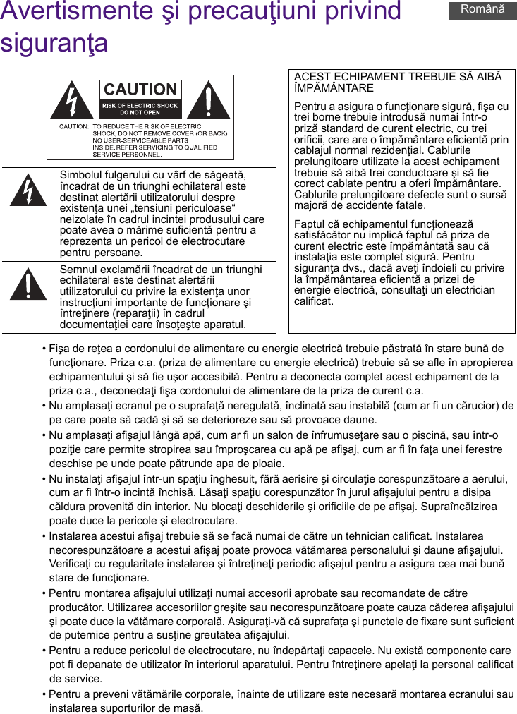 Avertismente şi precauţiuni privind siguranţa• Fişa de reţea a cordonului de alimentare cu energie electrică trebuie păstrată în stare bună de funcţionare. Priza c.a. (priza de alimentare cu energie electrică) trebuie să se afle în apropierea echipamentului şi să fie uşor accesibilă. Pentru a deconecta complet acest echipament de la priza c.a., deconectaţi fişa cordonului de alimentare de la priza de curent c.a.• Nu amplasaţi ecranul pe o suprafaţă neregulată, înclinată sau instabilă (cum ar fi un cărucior) de pe care poate să cadă şi să se deterioreze sau să provoace daune.• Nu amplasaţi afişajul lângă apă, cum ar fi un salon de înfrumuseţare sau o piscină, sau într-o poziţie care permite stropirea sau împroşcarea cu apă pe afişaj, cum ar fi în faţa unei ferestre deschise pe unde poate pătrunde apa de ploaie.• Nu instalaţi afişajul într-un spaţiu înghesuit, fără aerisire şi circulaţie corespunzătoare a aerului, cum ar fi într-o incintă închisă. Lăsaţi spaţiu corespunzător în jurul afişajului pentru a disipa căldura provenită din interior. Nu blocaţi deschiderile şi orificiile de pe afişaj. Supraîncălzirea poate duce la pericole şi electrocutare.• Instalarea acestui afişaj trebuie să se facă numai de către un tehnician calificat. Instalarea necorespunzătoare a acestui afişaj poate provoca vătămarea personalului şi daune afişajului. Verificaţi cu regularitate instalarea şi întreţineţi periodic afişajul pentru a asigura cea mai bună stare de funcţionare.• Pentru montarea afişajului utilizaţi numai accesorii aprobate sau recomandate de către producător. Utilizarea accesoriilor greşite sau necorespunzătoare poate cauza căderea afişajului şi poate duce la vătămare corporală. Asiguraţi-vă că suprafaţa şi punctele de fixare sunt suficient de puternice pentru a susţine greutatea afişajului.• Pentru a reduce pericolul de electrocutare, nu îndepărtaţi capacele. Nu există componente care pot fi depanate de utilizator în interiorul aparatului. Pentru întreţinere apelaţi la personal calificat de service.• Pentru a preveni vătămările corporale, înainte de utilizare este necesară montarea ecranului sau instalarea suporturilor de masă.ACEST ECHIPAMENT TREBUIE SĂ AIBĂ ÎMPĂMÂNTAREPentru a asigura o funcţionare sigură, fişa cu trei borne trebuie introdusă numai într-o priză standard de curent electric, cu trei orificii, care are o împământare eficientă prin cablajul normal rezidenţial. Cablurile prelungitoare utilizate la acest echipament trebuie să aibă trei conductoare şi să fie corect cablate pentru a oferi împământare. Cablurile prelungitoare defecte sunt o sursă majoră de accidente fatale.Faptul că echipamentul funcţionează satisfăcător nu implică faptul că priza de curent electric este împământată sau că instalaţia este complet sigură. Pentru siguranţa dvs., dacă aveţi îndoieli cu privire la împământarea eficientă a prizei de energie electrică, consultaţi un electrician calificat.Simbolul fulgerului cu vârf de săgeată, încadrat de un triunghi echilateral este destinat alertării utilizatorului despre existenţa unei „tensiuni periculoase“ neizolate în cadrul incintei produsului care poate avea o mărime suficientă pentru a reprezenta un pericol de electrocutare pentru persoane.Semnul exclamării încadrat de un triunghi echilateral este destinat alertării utilizatorului cu privire la existenţa unor instrucţiuni importante de funcţionare şi întreţinere (reparaţii) în cadrul documentaţiei care însoţeşte aparatul.Română