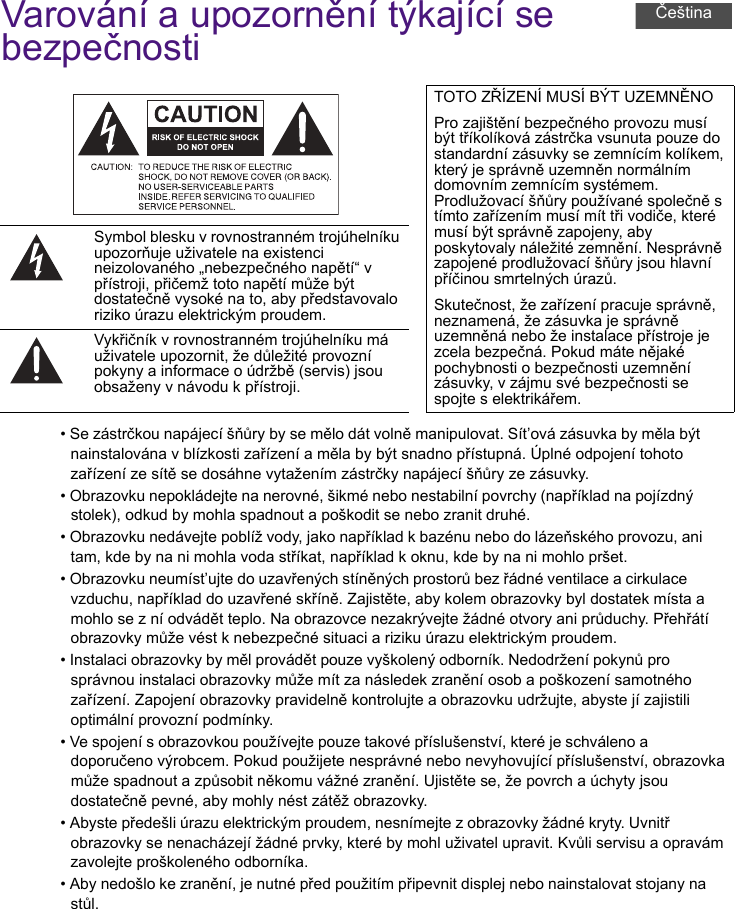 Varování a upozornění týkající se bezpečnosti• Se zástrčkou napájecí šňůry by se mělo dát volně manipulovat. Sít’ová zásuvka by měla být nainstalována v blízkosti zařízení a měla by být snadno přístupná. Úplné odpojení tohoto zařízení ze sítě se dosáhne vytažením zástrčky napájecí šňůry ze zásuvky.• Obrazovku nepokládejte na nerovné, šikmé nebo nestabilní povrchy (například na pojízdný stolek), odkud by mohla spadnout a poškodit se nebo zranit druhé.• Obrazovku nedávejte poblíž vody, jako například k bazénu nebo do lázeňského provozu, ani tam, kde by na ni mohla voda stříkat, například k oknu, kde by na ni mohlo pršet.• Obrazovku neumíst’ujte do uzavřených stíněných prostorů bez řádné ventilace a cirkulace vzduchu, například do uzavřené skříně. Zajistěte, aby kolem obrazovky byl dostatek místa a mohlo se z ní odvádět teplo. Na obrazovce nezakrývejte žádné otvory ani průduchy. Přehřátí obrazovky může vést k nebezpečné situaci a riziku úrazu elektrickým proudem.• Instalaci obrazovky by měl provádět pouze vyškolený odborník. Nedodržení pokynů pro správnou instalaci obrazovky může mít za následek zranění osob a poškození samotného zařízení. Zapojení obrazovky pravidelně kontrolujte a obrazovku udržujte, abyste jí zajistili optimální provozní podmínky.• Ve spojení s obrazovkou používejte pouze takové příslušenství, které je schváleno a doporučeno výrobcem. Pokud použijete nesprávné nebo nevyhovující příslušenství, obrazovka může spadnout a způsobit někomu vážné zranění. Ujistěte se, že povrch a úchyty jsou dostatečně pevné, aby mohly nést zátěž obrazovky.• Abyste předešli úrazu elektrickým proudem, nesnímejte z obrazovky žádné kryty. Uvnitř obrazovky se nenacházejí žádné prvky, které by mohl uživatel upravit. Kvůli servisu a opravám zavolejte proškoleného odborníka.• Aby nedošlo ke zranění, je nutné před použitím připevnit displej nebo nainstalovat stojany na stůl.TOTO ZŘÍZENÍ MUSÍ BÝT UZEMNĚNOPro zajištění bezpečného provozu musí být tříkolíková zástrčka vsunuta pouze do standardní zásuvky se zemnícím kolíkem, který je správně uzemněn normálním domovním zemnícím systémem. Prodlužovací šňůry používané společně s tímto zařízením musí mít tři vodiče, které musí být správně zapojeny, aby poskytovaly náležité zemnění. Nesprávně zapojené prodlužovací šňůry jsou hlavní příčinou smrtelných úrazů.Skutečnost, že zařízení pracuje správně, neznamená, že zásuvka je správně uzemněná nebo že instalace přístroje je zcela bezpečná. Pokud máte nějaké pochybnosti o bezpečnosti uzemnění zásuvky, v zájmu své bezpečnosti se spojte s elektrikářem.Symbol blesku v rovnostranném trojúhelníku upozorňuje uživatele na existenci neizolovaného „nebezpečného napětí“ v přístroji, přičemž toto napětí může být dostatečně vysoké na to, aby představovalo riziko úrazu elektrickým proudem.Vykřičník v rovnostranném trojúhelníku má uživatele upozornit, že důležité provozní pokyny a informace o údržbě (servis) jsou obsaženy v návodu k přístroji.Čeština