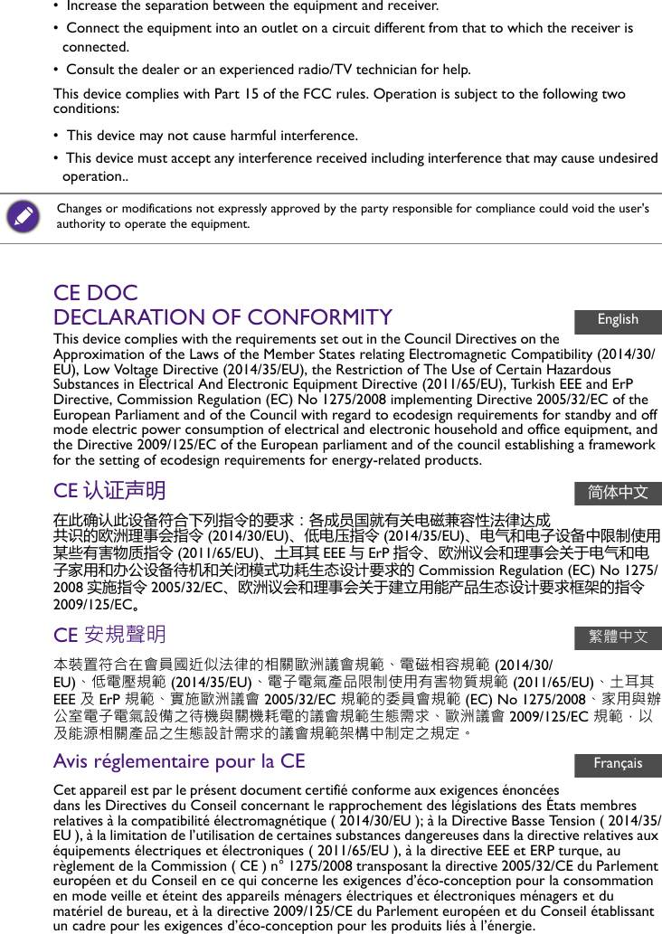•  Increase the separation between the equipment and receiver.•  Connect the equipment into an outlet on a circuit different from that to which the receiver is connected.•  Consult the dealer or an experienced radio/TV technician for help. This device complies with Part 15 of the FCC rules. Operation is subject to the following two conditions:•  This device may not cause harmful interference.•  This device must accept any interference received including interference that may cause undesired operation..CE DOCDECLARATION OF CONFORMITYThis device complies with the requirements set out in the Council Directives on the Approximation of the Laws of the Member States relating Electromagnetic Compatibility (2014/30/EU), Low Voltage Directive (2014/35/EU), the Restriction of The Use of Certain Hazardous Substances in Electrical And Electronic Equipment Directive (2011/65/EU), Turkish EEE and ErP Directive, Commission Regulation (EC) No 1275/2008 implementing Directive 2005/32/EC of the European Parliament and of the Council with regard to ecodesign requirements for standby and off mode electric power consumption of electrical and electronic household and office equipment, and the Directive 2009/125/EC of the European parliament and of the council establishing a framework for the setting of ecodesign requirements for energy-related products.CE 认证声明在此确认此设备符合下列指令的要求：各成员国就有关电磁兼容性法律达成共识的欧洲理事会指令 (2014/30/EU)、低电压指令 (2014/35/EU)、电气和电子设备中限制使用某些有害物质指令 (2011/65/EU)、土耳其 EEE 与ErP 指令、欧洲议会和理事会关于电气和电子家用和办公设备待机和关闭模式功耗生态设计要求的 Commission Regulation (EC) No 1275/2008 实施指令 2005/32/EC、欧洲议会和理事会关于建立用能产品生态设计要求框架的指令2009/125/EC。CE 安規聲明本裝置符合在會員國近似法律的相關歐洲議會規範、電磁相容規範 (2014/30/EU)、低電壓規範 (2014/35/EU)、電子電氣產品限制使用有害物質規範 (2011/65/EU)、土耳其 EEE 及 ErP 規範、實施歐洲議會 2005/32/EC 規範的委員會規範 (EC) No 1275/2008、家用與辦公室電子電氣設備之待機與關機耗電的議會規範生態需求、歐洲議會 2009/125/EC 規範，以及能源相關產品之生態設計需求的議會規範架構中制定之規定。Avis réglementaire pour la CECet appareil est par le présent document certifié conforme aux exigences énoncées dans les Directives du Conseil concernant le rapprochement des législations des États membres relatives à la compatibilité électromagnétique ( 2014/30/EU ); à la Directive Basse Tension ( 2014/35/EU ), à la limitation de l’utilisation de certaines substances dangereuses dans la directive relatives aux équipements électriques et électroniques ( 2011/65/EU ), à la directive EEE et ERP turque, au règlement de la Commission ( CE ) n° 1275/2008 transposant la directive 2005/32/CE du Parlement européen et du Conseil en ce qui concerne les exigences d’éco-conception pour la consommation en mode veille et éteint des appareils ménagers électriques et électroniques ménagers et du matériel de bureau, et à la directive 2009/125/CE du Parlement européen et du Conseil établissant un cadre pour les exigences d’éco-conception pour les produits liés à l’énergie.Changes or modifications not expressly approved by the party responsible for compliance could void the user&apos;s authority to operate the equipment.English简体中文繁體中文Français
