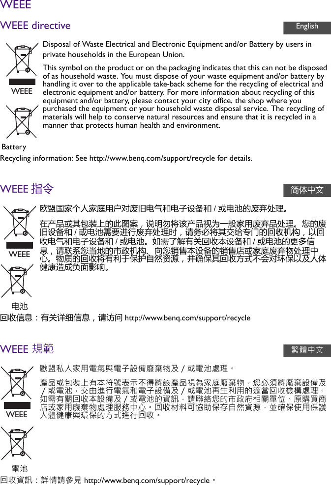 WEEEWEEE directiveRecycling information: See http://www.benq.com/support/recycle for details.WEEE 指令回收信息：有关详细信息，请访问 http://www.benq.com/support/recycleWEEE 規範回收資訊：詳情請參見 http://www.benq.com/support/recycle。Disposal of Waste Electrical and Electronic Equipment and/or Battery by users in private households in the European Union.This symbol on the product or on the packaging indicates that this can not be disposed of as household waste. You must dispose of your waste equipment and/or battery by handling it over to the applicable take-back scheme for the recycling of electrical and electronic equipment and/or battery. For more information about recycling of this equipment and/or battery, please contact your city office, the shop where you purchased the equipment or your household waste disposal service. The recycling of materials will help to conserve natural resources and ensure that it is recycled in a manner that protects human health and environment.Battery欧盟国家个人家庭用户对废旧电气和电子设备和 /或电池的废弃处理。在产品或其包装上的此图案，说明勿将该产品视为一般家用废弃品处理。您的废旧设备和 /或电池需要进行废弃处理时，请务必将其交给专门的回收机构，以回收电气和电子设备和 /或电池。如需了解有关回收本设备和 /或电池的更多信息，请联系您当地的市政机构、向您销售本设备的销售店或家庭废弃物处理中心。物质的回收将有利于保护自然资源，并确保其回收方式不会对环保以及人体健康造成负面影响。电池歐盟私人家用電氣與電子設備廢棄物及／或電池處理。產品或包裝上有本符號表示不得將該產品視為家庭廢棄物。您必須將廢棄設備及／或電池，交由進行電氣和電子設備及／或電池再生利用的適當回收機構處理。如需有關回收本設備及／或電池的資訊，請聯絡您的市政府相關單位、原購買商店或家用廢棄物處理服務中心。回收材料可協助保存自然資源，並確保使用保護人體健康與環保的方式進行回收。電池EnglishWEEE简体中文WEEE繁體中文WEEE