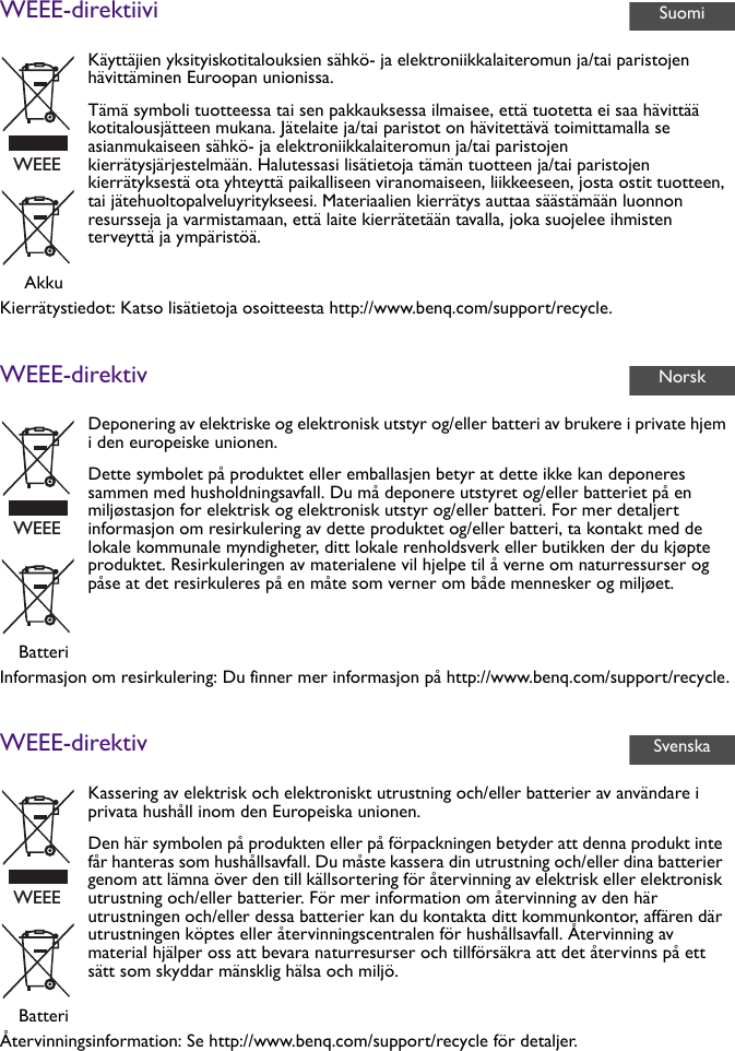 WEEE-direktiiviKierrätystiedot: Katso lisätietoja osoitteesta http://www.benq.com/support/recycle.WEEE-direktivInformasjon om resirkulering: Du finner mer informasjon på http://www.benq.com/support/recycle.WEEE-direktivÅtervinningsinformation: Se http://www.benq.com/support/recycle för detaljer.Käyttäjien yksityiskotitalouksien sähkö- ja elektroniikkalaiteromun ja/tai paristojen hävittäminen Euroopan unionissa.Tämä symboli tuotteessa tai sen pakkauksessa ilmaisee, että tuotetta ei saa hävittää kotitalousjätteen mukana. Jätelaite ja/tai paristot on hävitettävä toimittamalla se asianmukaiseen sähkö- ja elektroniikkalaiteromun ja/tai paristojen kierrätysjärjestelmään. Halutessasi lisätietoja tämän tuotteen ja/tai paristojen kierrätyksestä ota yhteyttä paikalliseen viranomaiseen, liikkeeseen, josta ostit tuotteen, tai jätehuoltopalveluyritykseesi. Materiaalien kierrätys auttaa säästämään luonnon resursseja ja varmistamaan, että laite kierrätetään tavalla, joka suojelee ihmisten terveyttä ja ympäristöä.AkkuDeponering av elektriske og elektronisk utstyr og/eller batteri av brukere i private hjem i den europeiske unionen.Dette symbolet på produktet eller emballasjen betyr at dette ikke kan deponeres sammen med husholdningsavfall. Du må deponere utstyret og/eller batteriet på en miljøstasjon for elektrisk og elektronisk utstyr og/eller batteri. For mer detaljert informasjon om resirkulering av dette produktet og/eller batteri, ta kontakt med de lokale kommunale myndigheter, ditt lokale renholdsverk eller butikken der du kjøpte produktet. Resirkuleringen av materialene vil hjelpe til å verne om naturressurser og påse at det resirkuleres på en måte som verner om både mennesker og miljøet.BatteriKassering av elektrisk och elektroniskt utrustning och/eller batterier av användare i privata hushåll inom den Europeiska unionen.Den här symbolen på produkten eller på förpackningen betyder att denna produkt inte får hanteras som hushållsavfall. Du måste kassera din utrustning och/eller dina batterier genom att lämna över den till källsortering för återvinning av elektrisk eller elektronisk utrustning och/eller batterier. För mer information om återvinning av den här utrustningen och/eller dessa batterier kan du kontakta ditt kommunkontor, affären där utrustningen köptes eller återvinningscentralen för hushållsavfall. Återvinning av material hjälper oss att bevara naturresurser och tillförsäkra att det återvinns på ett sätt som skyddar mänsklig hälsa och miljö.BatteriSuomiWEEENorskWEEESvenskaWEEE