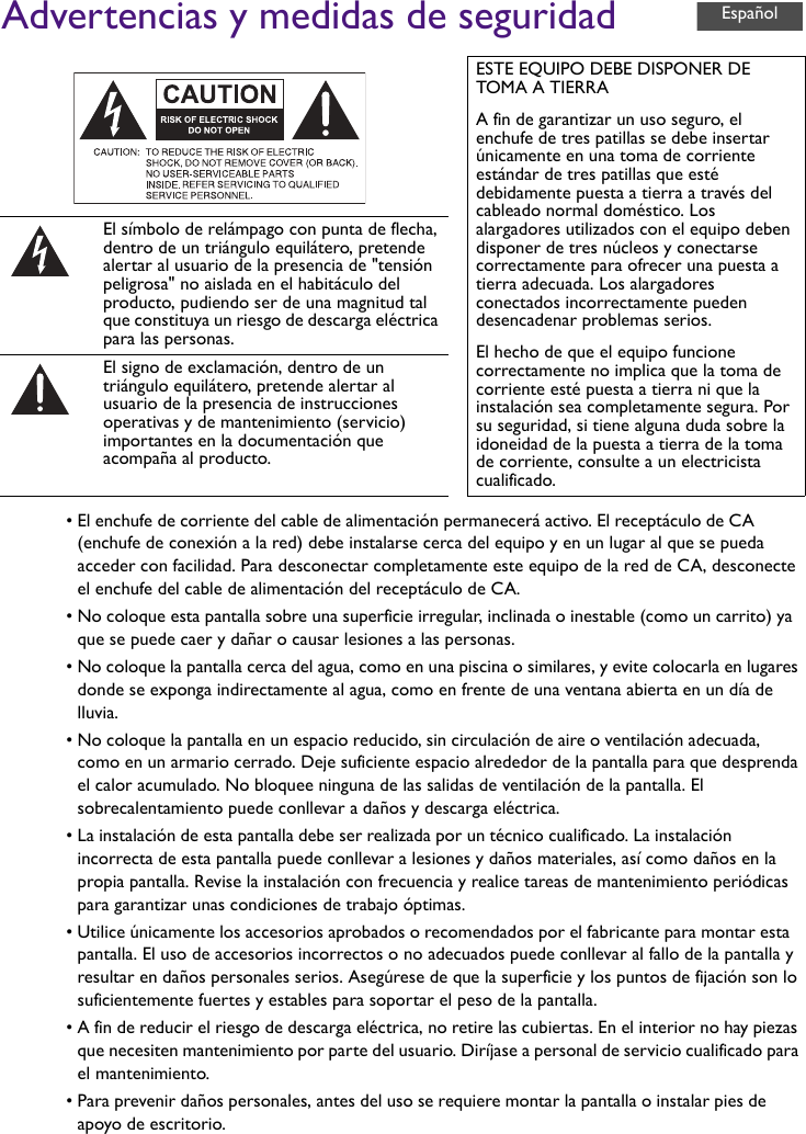 Advertencias y medidas de seguridad• El enchufe de corriente del cable de alimentación permanecerá activo. El receptáculo de CA (enchufe de conexión a la red) debe instalarse cerca del equipo y en un lugar al que se pueda acceder con facilidad. Para desconectar completamente este equipo de la red de CA, desconecte el enchufe del cable de alimentación del receptáculo de CA.• No coloque esta pantalla sobre una superficie irregular, inclinada o inestable (como un carrito) ya que se puede caer y dañar o causar lesiones a las personas.• No coloque la pantalla cerca del agua, como en una piscina o similares, y evite colocarla en lugares donde se exponga indirectamente al agua, como en frente de una ventana abierta en un día de lluvia.• No coloque la pantalla en un espacio reducido, sin circulación de aire o ventilación adecuada, como en un armario cerrado. Deje suficiente espacio alrededor de la pantalla para que desprenda el calor acumulado. No bloquee ninguna de las salidas de ventilación de la pantalla. El sobrecalentamiento puede conllevar a daños y descarga eléctrica.• La instalación de esta pantalla debe ser realizada por un técnico cualificado. La instalación incorrecta de esta pantalla puede conllevar a lesiones y daños materiales, así como daños en la propia pantalla. Revise la instalación con frecuencia y realice tareas de mantenimiento periódicas para garantizar unas condiciones de trabajo óptimas.• Utilice únicamente los accesorios aprobados o recomendados por el fabricante para montar esta pantalla. El uso de accesorios incorrectos o no adecuados puede conllevar al fallo de la pantalla y resultar en daños personales serios. Asegúrese de que la superficie y los puntos de fijación son lo suficientemente fuertes y estables para soportar el peso de la pantalla.• A fin de reducir el riesgo de descarga eléctrica, no retire las cubiertas. En el interior no hay piezas que necesiten mantenimiento por parte del usuario. Diríjase a personal de servicio cualificado para el mantenimiento.• Para prevenir daños personales, antes del uso se requiere montar la pantalla o instalar pies de apoyo de escritorio.ESTE EQUIPO DEBE DISPONER DE TOMA A TIERRAA fin de garantizar un uso seguro, el enchufe de tres patillas se debe insertar únicamente en una toma de corriente estándar de tres patillas que esté debidamente puesta a tierra a través del cableado normal doméstico. Los alargadores utilizados con el equipo deben disponer de tres núcleos y conectarse correctamente para ofrecer una puesta a tierra adecuada. Los alargadores conectados incorrectamente pueden desencadenar problemas serios.El hecho de que el equipo funcione correctamente no implica que la toma de corriente esté puesta a tierra ni que la instalación sea completamente segura. Por su seguridad, si tiene alguna duda sobre la idoneidad de la puesta a tierra de la toma de corriente, consulte a un electricista cualificado.El símbolo de relámpago con punta de flecha, dentro de un triángulo equilátero, pretende alertar al usuario de la presencia de &quot;tensión peligrosa&quot; no aislada en el habitáculo del producto, pudiendo ser de una magnitud tal que constituya un riesgo de descarga eléctrica para las personas.El signo de exclamación, dentro de un triángulo equilátero, pretende alertar al usuario de la presencia de instrucciones operativas y de mantenimiento (servicio) importantes en la documentación que acompaña al producto.Español