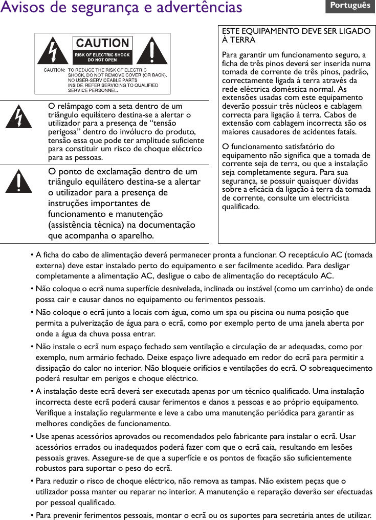 Avisos de segurança e advertências• A ficha do cabo de alimentação deverá permanecer pronta a funcionar. O receptáculo AC (tomada externa) deve estar instalado perto do equipamento e ser facilmente acedido. Para desligar completamente a alimentação AC, desligue o cabo de alimentação do receptáculo AC.• Não coloque o ecrã numa superfície desnivelada, inclinada ou instável (como um carrinho) de onde possa cair e causar danos no equipamento ou ferimentos pessoais.• Não coloque o ecrã junto a locais com água, como um spa ou piscina ou numa posição que permita a pulverização de água para o ecrã, como por exemplo perto de uma janela aberta por onde a água da chuva possa entrar.• Não instale o ecrã num espaço fechado sem ventilação e circulação de ar adequadas, como por exemplo, num armário fechado. Deixe espaço livre adequado em redor do ecrã para permitir a dissipação do calor no interior. Não bloqueie orifícios e ventilações do ecrã. O sobreaquecimento poderá resultar em perigos e choque eléctrico.• A instalação deste ecrã deverá ser executada apenas por um técnico qualificado. Uma instalação incorrecta deste ecrã poderá causar ferimentos e danos a pessoas e ao próprio equipamento. Verifique a instalação regularmente e leve a cabo uma manutenção periódica para garantir as melhores condições de funcionamento.• Use apenas acessórios aprovados ou recomendados pelo fabricante para instalar o ecrã. Usar acessórios errados ou inadequados poderá fazer com que o ecrã caia, resultando em lesões pessoais graves. Assegure-se de que a superfície e os pontos de fixação são suficientemente robustos para suportar o peso do ecrã.• Para reduzir o risco de choque eléctrico, não remova as tampas. Não existem peças que o utilizador possa manter ou reparar no interior. A manutenção e reparação deverão ser efectuadas por pessoal qualificado.• Para prevenir ferimentos pessoais, montar o ecrã ou os suportes para secretária antes de utilizar.ESTE EQUIPAMENTO DEVE SER LIGADO À TERRAPara garantir um funcionamento seguro, a ficha de três pinos deverá ser inserida numa tomada de corrente de três pinos, padrão, correctamente ligada à terra através da rede eléctrica doméstica normal. As extensões usadas com este equipamento deverão possuir três núcleos e cablagem correcta para ligação à terra. Cabos de extensão com cablagem incorrecta são os maiores causadores de acidentes fatais.O funcionamento satisfatório do equipamento não significa que a tomada de corrente seja de terra, ou que a instalação seja completamente segura. Para sua segurança, se possuir quaisquer dúvidas sobre a eficácia da ligação à terra da tomada de corrente, consulte um electricista qualificado.O relâmpago com a seta dentro de um triângulo equilátero destina-se a alertar o utilizador para a presença de “tensão perigosa” dentro do invólucro do produto, tensão essa que pode ter amplitude suficiente para constituir um risco de choque eléctrico para as pessoas.O ponto de exclamação dentro de um triângulo equilátero destina-se a alertar o utilizador para a presença de instruções importantes de funcionamento e manutenção (assistência técnica) na documentação que acompanha o aparelho.Português