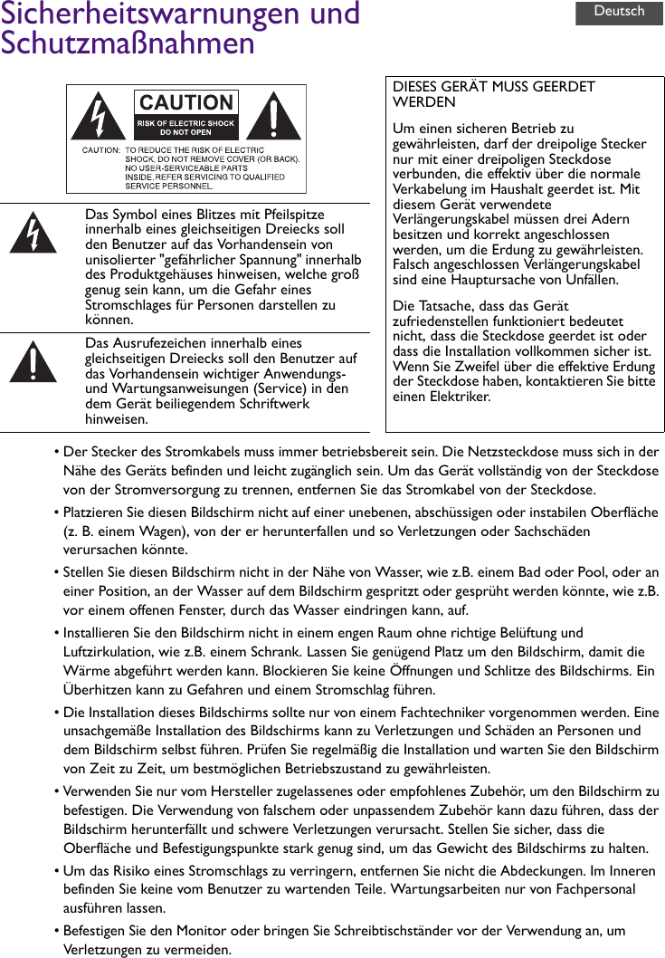 Sicherheitswarnungen und Schutzmaßnahmen• Der Stecker des Stromkabels muss immer betriebsbereit sein. Die Netzsteckdose muss sich in der Nähe des Geräts befinden und leicht zugänglich sein. Um das Gerät vollständig von der Steckdose von der Stromversorgung zu trennen, entfernen Sie das Stromkabel von der Steckdose.• Platzieren Sie diesen Bildschirm nicht auf einer unebenen, abschüssigen oder instabilen Oberfläche (z. B. einem Wagen), von der er herunterfallen und so Verletzungen oder Sachschäden verursachen könnte.• Stellen Sie diesen Bildschirm nicht in der Nähe von Wasser, wie z.B. einem Bad oder Pool, oder an einer Position, an der Wasser auf dem Bildschirm gespritzt oder gesprüht werden könnte, wie z.B. vor einem offenen Fenster, durch das Wasser eindringen kann, auf.• Installieren Sie den Bildschirm nicht in einem engen Raum ohne richtige Belüftung und Luftzirkulation, wie z.B. einem Schrank. Lassen Sie genügend Platz um den Bildschirm, damit die Wärme abgeführt werden kann. Blockieren Sie keine Öffnungen und Schlitze des Bildschirms. Ein Überhitzen kann zu Gefahren und einem Stromschlag führen.• Die Installation dieses Bildschirms sollte nur von einem Fachtechniker vorgenommen werden. Eine unsachgemäße Installation des Bildschirms kann zu Verletzungen und Schäden an Personen und dem Bildschirm selbst führen. Prüfen Sie regelmäßig die Installation und warten Sie den Bildschirm von Zeit zu Zeit, um bestmöglichen Betriebszustand zu gewährleisten.• Verwenden Sie nur vom Hersteller zugelassenes oder empfohlenes Zubehör, um den Bildschirm zu befestigen. Die Verwendung von falschem oder unpassendem Zubehör kann dazu führen, dass der Bildschirm herunterfällt und schwere Verletzungen verursacht. Stellen Sie sicher, dass die Oberfläche und Befestigungspunkte stark genug sind, um das Gewicht des Bildschirms zu halten.• Um das Risiko eines Stromschlags zu verringern, entfernen Sie nicht die Abdeckungen. Im Inneren befinden Sie keine vom Benutzer zu wartenden Teile. Wartungsarbeiten nur von Fachpersonal ausführen lassen.• Befestigen Sie den Monitor oder bringen Sie Schreibtischständer vor der Verwendung an, um Verletzungen zu vermeiden.DIESES GERÄT MUSS GEERDET WERDENUm einen sicheren Betrieb zu gewährleisten, darf der dreipolige Stecker nur mit einer dreipoligen Steckdose verbunden, die effektiv über die normale Verkabelung im Haushalt geerdet ist. Mit diesem Gerät verwendete Verlängerungskabel müssen drei Adern besitzen und korrekt angeschlossen werden, um die Erdung zu gewährleisten. Falsch angeschlossen Verlängerungskabel sind eine Hauptursache von Unfällen.Die Tatsache, dass das Gerät zufriedenstellen funktioniert bedeutet nicht, dass die Steckdose geerdet ist oder dass die Installation vollkommen sicher ist. Wenn Sie Zweifel über die effektive Erdung der Steckdose haben, kontaktieren Sie bitte einen Elektriker.Das Symbol eines Blitzes mit Pfeilspitze innerhalb eines gleichseitigen Dreiecks soll den Benutzer auf das Vorhandensein von unisolierter &quot;gefährlicher Spannung&quot; innerhalb des Produktgehäuses hinweisen, welche groß genug sein kann, um die Gefahr eines Stromschlages für Personen darstellen zu können.Das Ausrufezeichen innerhalb eines gleichseitigen Dreiecks soll den Benutzer auf das Vorhandensein wichtiger Anwendungs- und Wartungsanweisungen (Service) in den dem Gerät beiliegendem Schriftwerk hinweisen.Deutsch