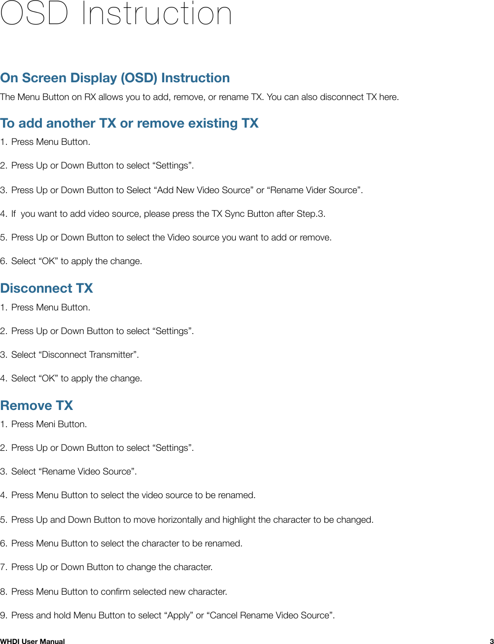 OSD InstructionOn Screen Display (OSD) InstructionThe Menu Button on RX allows you to add, remove, or rename TX. You can also disconnect TX here.To add another TX or remove existing TX1. Press Menu Button.2. Press Up or Down Button to select “Settings”.3. Press Up or Down Button to Select “Add New Video Source” or “Rename Vider Source”.4. If  you want to add video source, please press the TX Sync Button after Step.3.5. Press Up or Down Button to select the Video source you want to add or remove.6. Select “OK” to apply the change.Disconnect TX1. Press Menu Button.2. Press Up or Down Button to select “Settings”.3. Select “Disconnect Transmitter”.4. Select “OK” to apply the change.Remove TX1. Press Meni Button.2. Press Up or Down Button to select “Settings”.3. Select “Rename Video Source”.4. Press Menu Button to select the video source to be renamed.5. Press Up and Down Button to move horizontally and highlight the character to be changed. 6. Press Menu Button to select the character to be renamed.7. Press Up or Down Button to change the character.8. Press Menu Button to conﬁrm selected new character.9. Press and hold Menu Button to select “Apply” or “Cancel Rename Video Source”. WHDI User Manual!3