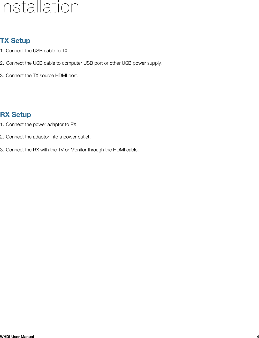 InstallationTX Setup1. Connect the USB cable to TX.2. Connect the USB cable to computer USB port or other USB power supply.3. Connect the TX source HDMI port.RX Setup1. Connect the power adaptor to PX.2. Connect the adaptor into a power outlet.3. Connect the RX with the TV or Monitor through the HDMI cable.WHDI User Manual!4
