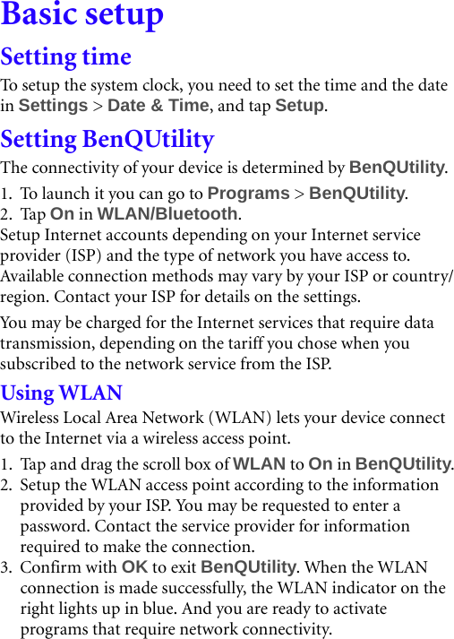 Basic setupSetting timeTo setup the system clock, you need to set the time and the date in Settings &gt; Date &amp; Time, and tap Setup.Setting BenQUtilityThe connectivity of your device is determined by BenQUtility.1. To launch it you can go to Programs &gt; BenQUtility.2. Tap On in WLAN/Bluetooth.Setup Internet accounts depending on your Internet service provider (ISP) and the type of network you have access to. Available connection methods may vary by your ISP or country/region. Contact your ISP for details on the settings.You  m ay  be ch a rged  f or th e In t e r n et services that require data transmission, depending on the tariff you chose when you subscribed to the network service from the ISP.Using WLANWireless Local Area Network (WLAN) lets your device connect to the Internet via a wireless access point.1. Tap and drag the scroll box of WLAN to On in BenQUtility.2. Setup the WLAN access point according to the information provided by your ISP. You may be requested to enter a password. Contact the service provider for information required to make the connection.3. Confirm with OK to exit BenQUtility. When the WLAN connection is made successfully, the WLAN indicator on the right lights up in blue. And you are ready to activate programs that require network connectivity.