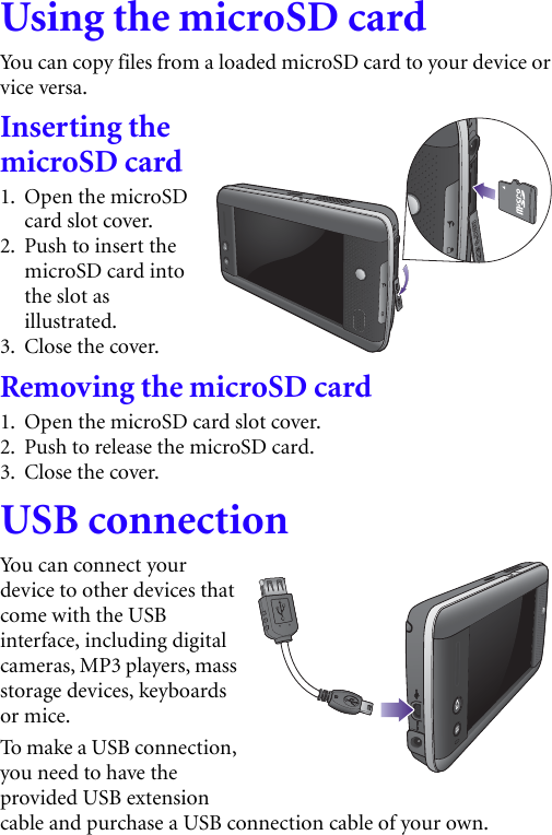 Using the microSD cardYou can copy files from a loaded microSD card to your device or vice versa.Inserting the microSD card1. Open the microSD card slot cover.2. Push to insert the microSD card into the slot as illustrated.3. Close the cover.Removing the microSD card1. Open the microSD card slot cover.2. Push to release the microSD card.3. Close the cover.USB connectionYou can connect your device to other devices that come with the USB interface, including digital cameras, MP3 players, mass storage devices, keyboards or mice.To m a ke a U S B  co n ne c t i on ,  you need to have the provided USB extension cable and purchase a USB connection cable of your own. 