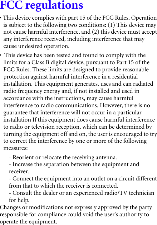 FCC regulations• This device complies with part 15 of the FCC Rules. Operation is subject to the following two conditions: (1) This device may not cause harmful interference, and (2) this device must accept any interference received, including interference that may cause undesired operation.•  This device has been tested and found to comply with the limits for a Class B digital device, pursuant to Part 15 of the FCC Rules. These limits are designed to provide reasonable protection against harmful interference in a residential installation. This equipment generates, uses and can radiated radio frequency energy and, if not installed and used in accordance with the instructions, may cause harmful interference to radio communications. However, there is no guarantee that interference will not occur in a particular installation If this equipment does cause harmful interference to radio or television reception, which can be determined by turning the equipment off and on, the user is encouraged to try to correct the interference by one or more of the following measures:- Reorient or relocate the receiving antenna.- Increase the separation between the equipment and receiver.- Connect the equipment into an outlet on a circuit different from that to which the receiver is connected.- Consult the dealer or an experienced radio/TV technician for help.Changes or modifications not expressly approved by the party responsible for compliance could void the user&apos;s authority to operate the equipment.