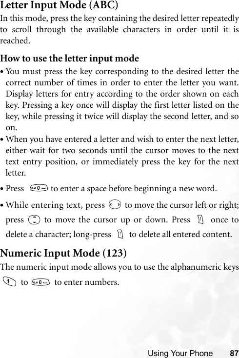 Using Your Phone 87Letter Input Mode (ABC)In this mode, press the key containing the desired letter repeatedlyto scroll through the available characters in order until it isreached.How to use the letter input mode•You must press the key corresponding to the desired letter thecorrect number of times in order to enter the letter you want.Display letters for entry according to the order shown on eachkey. Pressing a key once will display the first letter listed on thekey, while pressing it twice will display the second letter, and soon.•When you have entered a letter and wish to enter the next letter,either wait for two seconds until the cursor moves to the nexttext entry position, or immediately press the key for the nextletter.•Press    to enter a space before beginning a new word.•While entering text, press   to move the cursor left or right;press   to move the cursor up or down. Press   once todelete a character; long-press  to delete all entered content.Numeric Input Mode (123)The numeric input mode allows you to use the alphanumeric keys to    to enter numbers.