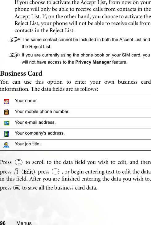 96 MenusIf you choose to activate the Accept List, from now on yourphone will only be able to receive calls from contacts in theAccept List. If, on the other hand, you choose to activate theReject List, your phone will not be able to receive calls fromcontacts in the Reject List.8The same contact cannot be included in both the Accept List andthe Reject List.8If you are currently using the phone book on your SIM card, youwill not have access to the Privacy Manager feature.Business CardYou can use this option to enter your own business cardinformation. The data fields are as follows:Press   to scroll to the data field you wish to edit, and thenpress (Edit), press   , or begin entering text to edit the datain this field. After you are finished entering the data you wish to,press   to save all the business card data.Your name.Your mobile phone number.Your e-mail address.Your company&apos;s address.Your job title.