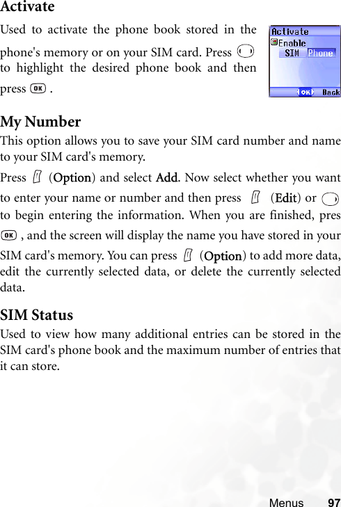 Menus 97ActivateMy NumberThis option allows you to save your SIM card number and nameto your SIM card&apos;s memory.Press (Option) and select Add. Now select whether you wantto enter your name or number and then press   (Edit) or to begin entering the information. When you are finished, pres , and the screen will display the name you have stored in yourSIM card&apos;s memory. You can press (Option) to add more data,edit the currently selected data, or delete the currently selecteddata.SIM StatusUsed to view how many additional entries can be stored in theSIM card&apos;s phone book and the maximum number of entries thatit can store.Used to activate the phone book stored in thephone&apos;s memory or on your SIM card. Press to highlight the desired phone book and thenpress  .