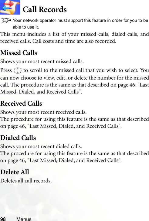 98 MenusCall Records8Your network operator must support this feature in order for you to beable to use it.This menu includes a list of your missed calls, dialed calls, andreceived calls. Call costs and time are also recorded.Missed CallsShows your most recent missed calls.Press   to scroll to the missed call that you wish to select. Youcan now choose to view, edit, or delete the number for the missedcall. The procedure is the same as that described on page 46, &quot;LastMissed, Dialed, and Received Calls&quot;.Received CallsShows your most recent received calls.The procedure for using this feature is the same as that describedon page 46, &quot;Last Missed, Dialed, and Received Calls&quot;.Dialed CallsShows your most recent dialed calls.The procedure for using this feature is the same as that describedon page 46, &quot;Last Missed, Dialed, and Received Calls&quot;.Delete AllDeletes all call records.