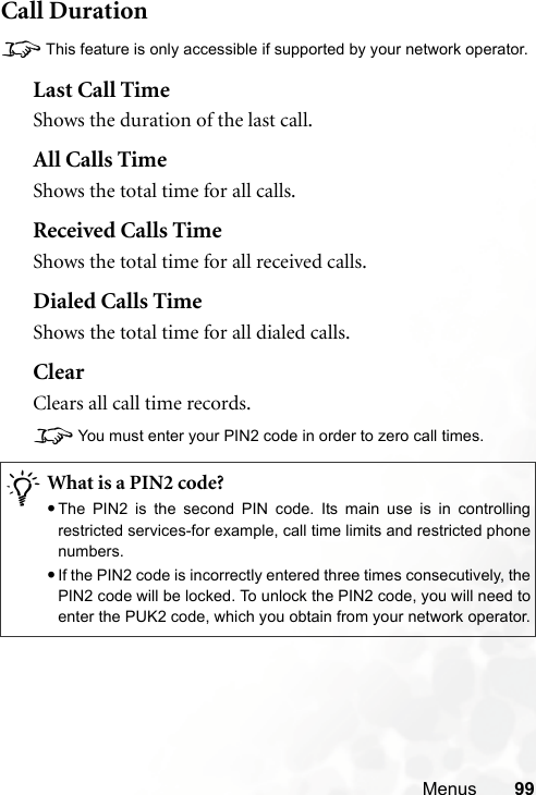 Menus 99Call Duration8This feature is only accessible if supported by your network operator.Last Call TimeShows the duration of the last call.All Calls TimeShows the total time for all calls.Received Calls TimeShows the total time for all received calls.Dialed Calls TimeShows the total time for all dialed calls.ClearClears all call time records.8You must enter your PIN2 code in order to zero call times./What is a PIN2 code?•The PIN2 is the second PIN code. Its main use is in controllingrestricted services-for example, call time limits and restricted phonenumbers.•If the PIN2 code is incorrectly entered three times consecutively, thePIN2 code will be locked. To unlock the PIN2 code, you will need toenter the PUK2 code, which you obtain from your network operator.