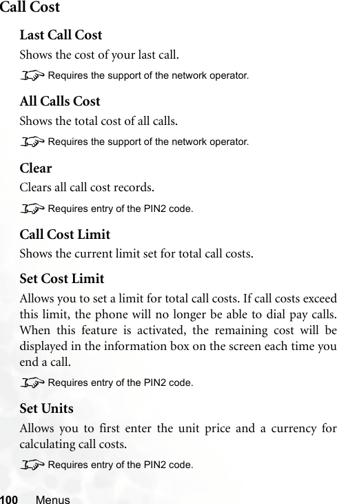 100 MenusCall CostLast Call CostShows the cost of your last call.8Requires the support of the network operator.All Calls CostShows the total cost of all calls.8Requires the support of the network operator.ClearClears all call cost records.8Requires entry of the PIN2 code.Call Cost LimitShows the current limit set for total call costs.Set Cost LimitAllows you to set a limit for total call costs. If call costs exceedthis limit, the phone will no longer be able to dial pay calls.When this feature is activated, the remaining cost will bedisplayed in the information box on the screen each time youend a call.8Requires entry of the PIN2 code.Set UnitsAllows you to first enter the unit price and a currency forcalculating call costs.8Requires entry of the PIN2 code.