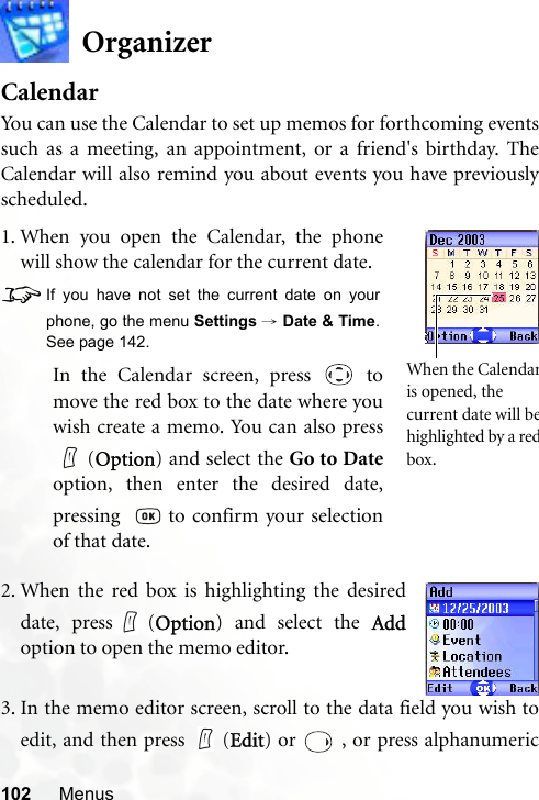 102 MenusOrganizerCalendarYou can use the Calendar to set up memos for forthcoming eventssuch as a meeting, an appointment, or a friend&apos;s birthday. TheCalendar will also remind you about events you have previouslyscheduled.3. In the memo editor screen, scroll to the data field you wish toedit, and then press   (Edit) or   , or press alphanumeric1. When you open the Calendar, the phonewill show the calendar for the current date.8If you have not set the current date on yourphone, go the menu Settings → Date &amp; Time.See page 142.In the Calendar screen, press   tomove the red box to the date where youwish create a memo. You can also press(Option) and select the Go to Dateoption, then enter the desired date,pressing    to confirm your selectionof that date.When the Calendaris opened, the current date will behighlighted by a redbox.2. When the red box is highlighting the desireddate, press (Option) and select the Addoption to open the memo editor.