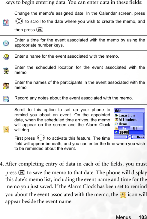 Menus 103keys to begin entering data. You can enter data in these fields:4. After completing entry of data in each of the fields, you mustpress   to save the memo to that date. The phone will displaythis date&apos;s memo list, including the event name and time for thememo you just saved. If the Alarm Clock has been set to remindyou about the event associated with the memo, the   icon willappear beside the event name.Change the memo&apos;s assigned date. In the Calendar screen, press to scroll to the date where you wish to create the memo, andthen press  .Enter a time for the event associated with the memo by using theappropriate number keys.Enter a name for the event associated with the memo.Enter the scheduled location for the event associated with thememo.Enter the names of the participants in the event associated with thememo.Record any notes about the event associated with the memo.Scroll to this option to set up your phone toremind you about an event. On the appointeddate, when the scheduled time arrives, the memowill appear on the screen and the Alarm Clockwill ring.First press   to activate this feature. The timefield will appear beneath, and you can enter the time when you wishto be reminded about the event.