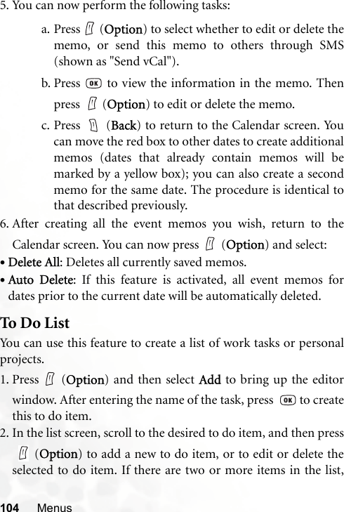 104 Menus5. You can now perform the following tasks:a. Press  (Option) to select whether to edit or delete thememo, or send this memo to others through SMS(shown as &quot;Send vCal&quot;).b. Press   to view the information in the memo. Thenpress  (Option) to edit or delete the memo.c. Press  (Back) to return to the Calendar screen. Youcan move the red box to other dates to create additionalmemos (dates that already contain memos will bemarked by a yellow box); you can also create a secondmemo for the same date. The procedure is identical tothat described previously.6. After creating all the event memos you wish, return to theCalendar screen. You can now press (Option) and select:•Delete All: Deletes all currently saved memos.•Auto Delete: If this feature is activated, all event memos fordates prior to the current date will be automatically deleted.To Do ListYou can use this feature to create a list of work tasks or personalprojects.1. Press (Option) and then select Add to bring up the editorwindow. After entering the name of the task, press    to createthis to do item.2. In the list screen, scroll to the desired to do item, and then press(Option) to add a new to do item, or to edit or delete theselected to do item. If there are two or more items in the list,