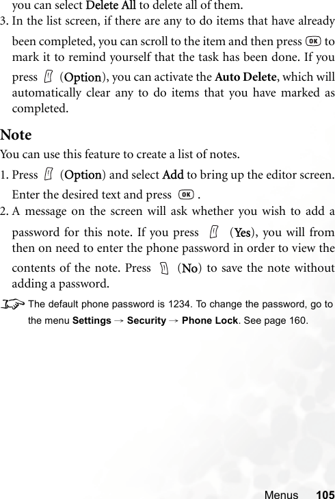 Menus 105you can select Delete All to delete all of them.3. In the list screen, if there are any to do items that have alreadybeen completed, you can scroll to the item and then press   tomark it to remind yourself that the task has been done. If youpress (Option), you can activate the Auto Delete, which willautomatically clear any to do items that you have marked ascompleted.NoteYou can use this feature to create a list of notes.1. Press (Option) and select Add to bring up the editor screen.Enter the desired text and press    .2. A message on the screen will ask whether you wish to add apassword for this note. If you press   (Ye s ), you will fromthen on need to enter the phone password in order to view thecontents of the note. Press   (No) to save the note withoutadding a password.8The default phone password is 1234. To change the password, go tothe menu Settings → Security → Phone Lock. See page 160.