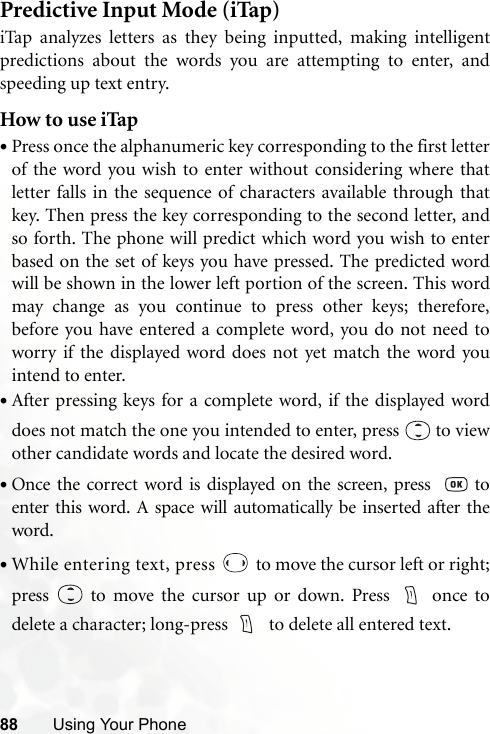 88 Using Your PhonePredictive Input Mode (iTap)iTap analyzes letters as they being inputted, making intelligentpredictions about the words you are attempting to enter, andspeeding up text entry.How to use iTap•Press once the alphanumeric key corresponding to the first letterof the word you wish to enter without considering where thatletter falls in the sequence of characters available through thatkey. Then press the key corresponding to the second letter, andso forth. The phone will predict which word you wish to enterbased on the set of keys you have pressed. The predicted wordwill be shown in the lower left portion of the screen. This wordmay change as you continue to press other keys; therefore,before you have entered a complete word, you do not need toworry if the displayed word does not yet match the word youintend to enter.•After pressing keys for a complete word, if the displayed worddoes not match the one you intended to enter, press   to viewother candidate words and locate the desired word.•Once the correct word is displayed on the screen, press    toenter this word. A space will automatically be inserted after theword.•While entering text, press   to move the cursor left or right;press   to move the cursor up or down. Press  once todelete a character; long-press    to delete all entered text.