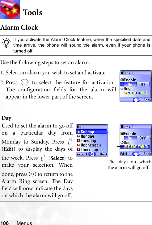 106 MenusToo lsAlarm ClockUse the following steps to set an alarm:/If you activate the Alarm Clock feature, when the specified date andtime arrive, the phone will sound the alarm, even if your phone isturned off.DayUsed to set the alarm to go offon a particular day fromMonday to Sunday. Press (Edit) to display the days ofthe week. Press   (Select) tomake your selection. Whendone, press   to return to theAlarm Ring screen. The Dayfield will now indicate the dayson which the alarm will go off.1. Select an alarm you wish to set and activate.2. Press   to select the feature for activation.The configuration fields for the alarm willappear in the lower part of the screen.The days on whichthe alarm will go off.