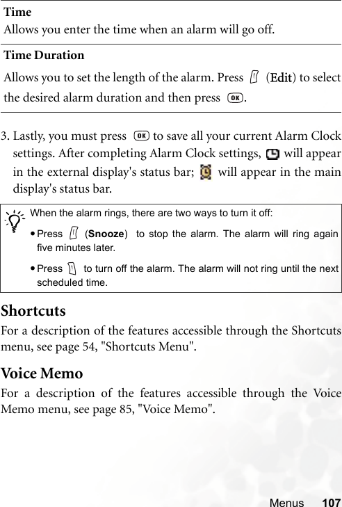 Menus 1073. Lastly, you must press    to save all your current Alarm Clocksettings. After completing Alarm Clock settings,   will appearin the external display&apos;s status bar;   will appear in the maindisplay&apos;s status bar.ShortcutsFor a description of the features accessible through the Shortcutsmenu, see page 54, &quot;Shortcuts Menu&quot;.Voice  Mem oFor a description of the features accessible through the VoiceMemo menu, see page 85, &quot;Voice Memo&quot;.TimeAllows you enter the time when an alarm will go off.Time DurationAllows you to set the length of the alarm. Press (Edit) to selectthe desired alarm duration and then press   ./When the alarm rings, there are two ways to turn it off:•Press (Snooze)  to stop the alarm. The alarm will ring againfive minutes later.•Press  to turn off the alarm. The alarm will not ring until the nextscheduled time.