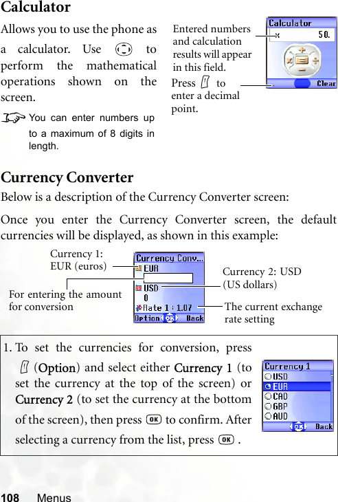 108 MenusCalculatorCurrency ConverterBelow is a description of the Currency Converter screen:1. To set the currencies for conversion, press(Option) and select either Currency 1 (toset the currency at the top of the screen) orCurrency 2 (to set the currency at the bottomof the screen), then press   to confirm. Afterselecting a currency from the list, press   .Allows you to use the phone asa calculator. Use   toperform the mathematicaloperations shown on thescreen.8You can enter numbers upto a maximum of 8 digits inlength.Entered numbers and calculation results will appear in this field.Press  to enter a decimal point.Currency 1: EUR (euros)The current exchangerate settingCurrency 2: USD(US dollars)For entering the amountfor conversionOnce you enter the Currency Converter screen, the defaultcurrencies will be displayed, as shown in this example: