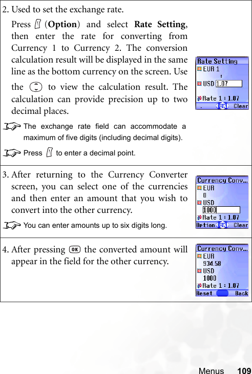 Menus 1092. Used to set the exchange rate.Press (Option) and select Rate Setting,then enter the rate for converting fromCurrency 1 to Currency 2. The conversioncalculation result will be displayed in the sameline as the bottom currency on the screen. Usethe   to view the calculation result. Thecalculation can provide precision up to twodecimal places.8The exchange rate field can accommodate amaximum of five digits (including decimal digits).8Press to enter a decimal point.3. After returning to the Currency Converterscreen, you can select one of the currenciesand then enter an amount that you wish toconvert into the other currency.8You can enter amounts up to six digits long.4. After pressing   the converted amount willappear in the field for the other currency.