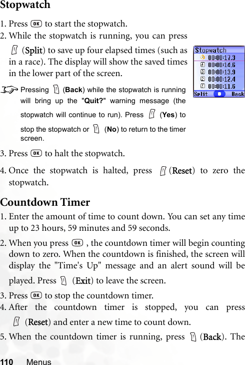 110 MenusStopwatch4. Once the stopwatch is halted, press  (Reset) to zero thestopwatch.Countdown Timer1. Enter the amount of time to count down. You can set any timeup to 23 hours, 59 minutes and 59 seconds.2. When you press   , the countdown timer will begin countingdown to zero. When the countdown is finished, the screen willdisplay the &quot;Time&apos;s Up&quot; message and an alert sound will beplayed. Press   (Exit) to leave the screen.3. Press   to stop the countdown timer.4. After the countdown timer is stopped, you can press(Reset) and enter a new time to count down.5. When the countdown timer is running, press  (Back). The1. Press   to start the stopwatch.2. While the stopwatch is running, you can press (Split) to save up four elapsed times (such asin a race). The display will show the saved timesin the lower part of the screen.8Pressing (Back) while the stopwatch is runningwill bring up the &quot;Quit?&quot; warning message (thestopwatch will continue to run). Press   (Yes) tostop the stopwatch or   (No) to return to the timerscreen.3. Press   to halt the stopwatch.