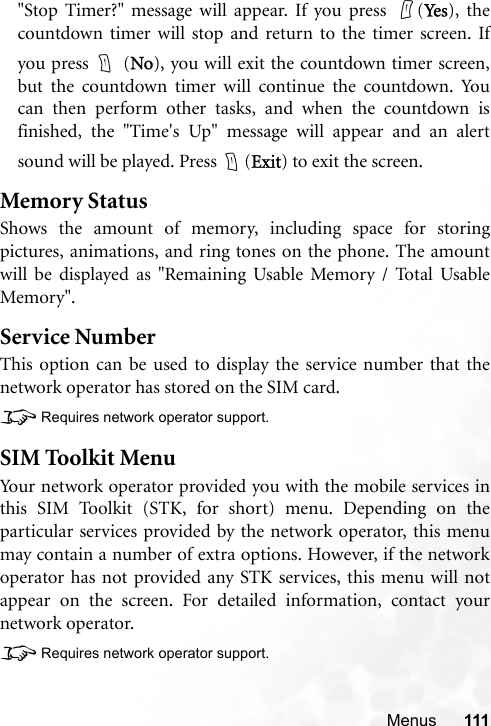 Menus 111&quot;Stop Timer?&quot; message will appear. If you press  (Ye s ), thecountdown timer will stop and return to the timer screen. Ifyou press   (No), you will exit the countdown timer screen,but the countdown timer will continue the countdown. Youcan then perform other tasks, and when the countdown isfinished, the &quot;Time&apos;s Up&quot; message will appear and an alertsound will be played. Press  (Exit) to exit the screen.Memory StatusShows the amount of memory, including space for storingpictures, animations, and ring tones on the phone. The amountwill be displayed as &quot;Remaining Usable Memory / Total UsableMemory&quot;.Service NumberThis option can be used to display the service number that thenetwork operator has stored on the SIM card.8Requires network operator support.SIM Toolkit MenuYour network operator provided you with the mobile services inthis SIM Toolkit (STK, for short) menu. Depending on theparticular services provided by the network operator, this menumay contain a number of extra options. However, if the networkoperator has not provided any STK services, this menu will notappear on the screen. For detailed information, contact yournetwork operator.8Requires network operator support.