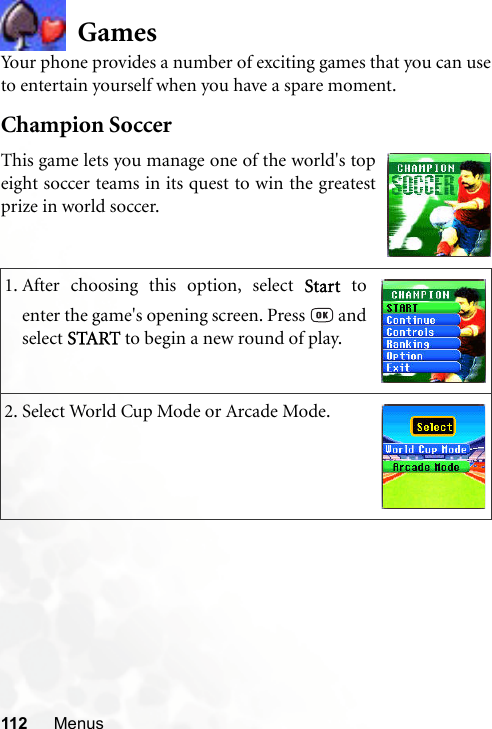 112 MenusGamesYour phone provides a number of exciting games that you can useto entertain yourself when you have a spare moment.Champion Soccer1. After choosing this option, select Start toenter the game&apos;s opening screen. Press   andselect START to begin a new round of play.2. Select World Cup Mode or Arcade Mode.This game lets you manage one of the world&apos;s topeight soccer teams in its quest to win the greatestprize in world soccer.