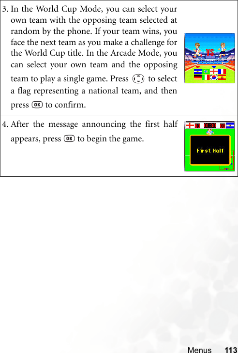 Menus 1133. In the World Cup Mode, you can select yourown team with the opposing team selected atrandom by the phone. If your team wins, youface the next team as you make a challenge forthe World Cup title. In the Arcade Mode, youcan select your own team and the opposingteam to play a single game. Press   to selecta flag representing a national team, and thenpress   to confirm.4. After the message announcing the first halfappears, press   to begin the game.