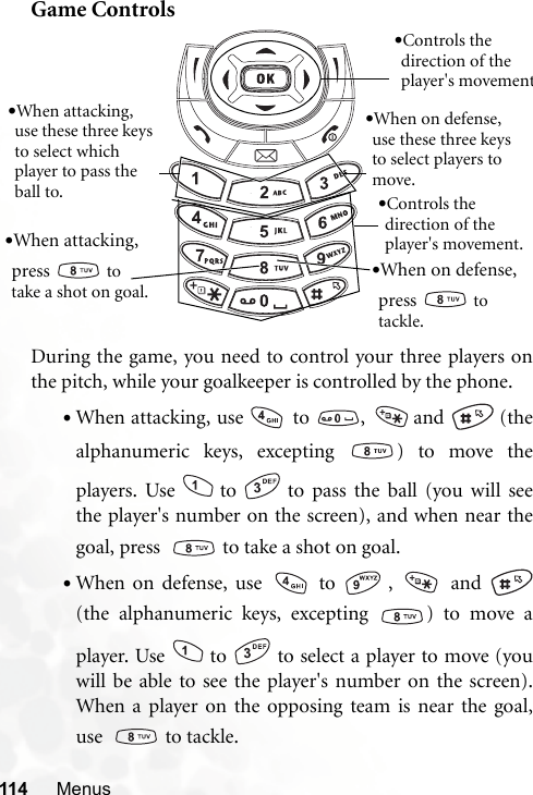 114 MenusGame ControlsDuring the game, you need to control your three players onthe pitch, while your goalkeeper is controlled by the phone.•When attacking, use  to  ,  and   (thealphanumeric keys, excepting  ) to move theplayers. Use to to pass the ball (you will seethe player&apos;s number on the screen), and when near thegoal, press    to take a shot on goal.•When on defense, use   to  ,   and (the alphanumeric keys, excepting  ) to move aplayer. Use to to select a player to move (youwill be able to see the player&apos;s number on the screen).When a player on the opposing team is near the goal,use    to tackle.•When on defense, use these three keys to select players to move.•When attacking, use these three keys to select which player to pass the ball to.•When on defense, press   to tackle.•When attacking, press   to take a shot on goal.•Controls the direction of the player&apos;s movement.•Controls the direction of the player&apos;s movement