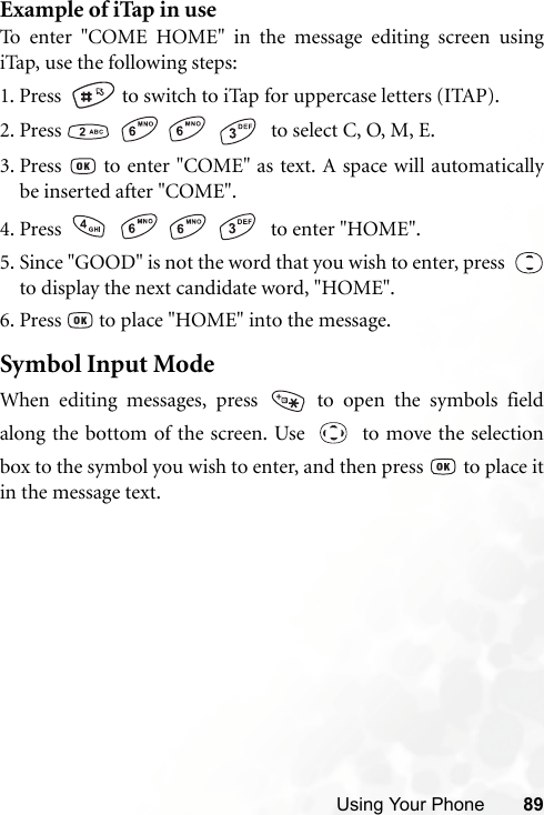 Using Your Phone 89Example of iTap in useTo enter &quot;COME HOME&quot; in the message editing screen usingiTap, use the following steps:1. Press    to switch to iTap for uppercase letters (ITAP). 2. Press        to select C, O, M, E.3. Press   to enter &quot;COME&quot; as text. A space will automaticallybe inserted after &quot;COME&quot;.4. Press        to enter &quot;HOME&quot;.5. Since &quot;GOOD&quot; is not the word that you wish to enter, press  to display the next candidate word, &quot;HOME&quot;.6. Press   to place &quot;HOME&quot; into the message.Symbol Input ModeWhen editing messages, press   to open the symbols fieldalong the bottom of the screen. Use     to move the selectionbox to the symbol you wish to enter, and then press   to place itin the message text.