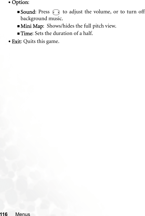 116 Menus•Option: Sound: Press   to adjust the volume, or to turn offbackground music.Mini Map:  Shows/hides the full pitch view.Time: Sets the duration of a half.•Exit: Quits this game.