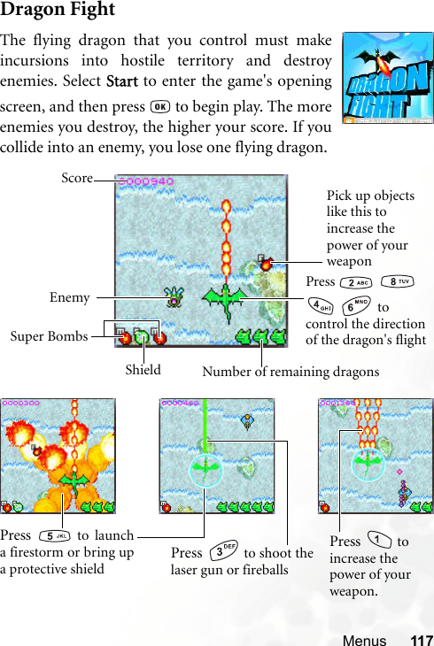 Menus 117Dragon FightThe flying dragon that you control must makeincursions into hostile territory and destroyenemies. Select Start to enter the game&apos;s openingscreen, and then press   to begin play. The moreenemies you destroy, the higher your score. If youcollide into an enemy, you lose one flying dragon.Press      to control the direction of the dragon&apos;s flightPick up objects like this to increase the power of your weaponEnemySuper BombsNumber of remaining dragonsScoreShieldPress   to shoot thelaser gun or fireballsPress   to launcha firestorm or bring upa protective shieldPress   to increase the power of your weapon.