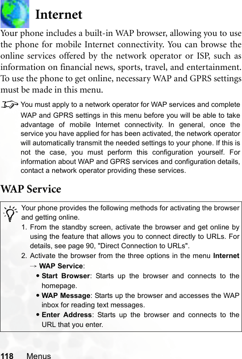 118 MenusInternetYour phone includes a built-in WAP browser, allowing you to usethe phone for mobile Internet connectivity. You can browse theonline services offered by the network operator or ISP, such asinformation on financial news, sports, travel, and entertainment.To use the phone to get online, necessary WAP and GPRS settingsmust be made in this menu.8You must apply to a network operator for WAP services and completeWAP and GPRS settings in this menu before you will be able to takeadvantage of mobile Internet connectivity. In general, once theservice you have applied for has been activated, the network operatorwill automatically transmit the needed settings to your phone. If this isnot the case, you must perform this configuration yourself. Forinformation about WAP and GPRS services and configuration details,contact a network operator providing these services.WAP  S er v ice/Your phone provides the following methods for activating the browserand getting online.1. From the standby screen, activate the browser and get online byusing the feature that allows you to connect directly to URLs. Fordetails, see page 90, &quot;Direct Connection to URLs&quot;.2. Activate the browser from the three options in the menu Internet→ WAP Service:•Start Browser: Starts up the browser and connects to thehomepage.•WAP Message: Starts up the browser and accesses the WAPinbox for reading text messages.•Enter Address: Starts up the browser and connects to theURL that you enter.