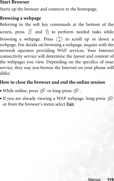 Menus 119Start BrowserStarts up the browser and connects to the homepage.Browsing a webpageReferring to the soft key commands at the bottom of thescreen, press   and   to perform needed tasks whilebrowsing a webpage. Press  to scroll up or down awebpage. For details on browsing a webpage, inquire with thenetwork operator providing WAP services. Your Internetconnectivity service will determine the layout and content ofthe webpages you view. Depending on the specifics of yourservice, they way you browse the Internet on your phone willdiffer.How to close the browser and end the online session•While online, press   or long-press  .•If you are already viewing a WAP webpage, long-press or from the browser&apos;s menu select Exit.