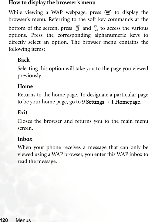 120 MenusHow to display the browser&apos;s menuWhile viewing a WAP webpage, press   to display thebrowser&apos;s menu. Referring to the soft key commands at thebottom of the screen, press   and   to access the variousoptions. Press the corresponding alphanumeric keys todirectly select an option. The browser menu contains thefollowing items:BackSelecting this option will take you to the page you viewedpreviously.HomeReturns to the home page. To designate a particular pageto be your home page, go to 9 Settings → 1 Homepage.ExitCloses the browser and returns you to the main menuscreen.InboxWhen your phone receives a message that can only beviewed using a WAP browser, you enter this WAP inbox toread the message.