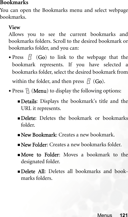 Menus 121BookmarksYou can open the Bookmarks menu and select webpagebookmarks.ViewAllows you to see the current bookmarks andbookmarks folders. Scroll to the desired bookmark orbookmarks folder, and you can:•Press  (Go) to link to the webpage that thebookmark represents. If you have selected abookmarks folder, select the desired bookmark fromwithin the folder, and then press   (Go).•Press  (Menu) to display the following options:Details: Displays the bookmark&apos;s title and theURL it represents.Delete: Deletes the bookmark or bookmarksfolder.New Bookmark: Creates a new bookmark.New Folder: Creates a new bookmarks folder.Move to Folder: Moves a bookmark to thedesignated folder.Delete All: Deletes all bookmarks and book-marks folders.