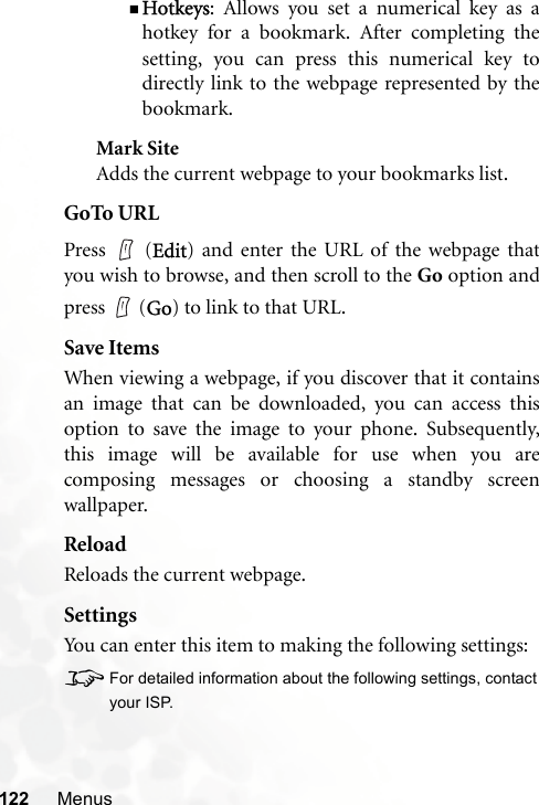 122 MenusHotkeys: Allows you set a numerical key as ahotkey for a bookmark. After completing thesetting, you can press this numerical key todirectly link to the webpage represented by thebookmark.Mark SiteAdds the current webpage to your bookmarks list.GoTo URLPress  (Edit) and enter the URL of the webpage thatyou wish to browse, and then scroll to the Go option andpress  (Go) to link to that URL.Save ItemsWhen viewing a webpage, if you discover that it containsan image that can be downloaded, you can access thisoption to save the image to your phone. Subsequently,this image will be available for use when you arecomposing messages or choosing a standby screenwallpaper.ReloadReloads the current webpage.SettingsYou can enter this item to making the following settings:8For detailed information about the following settings, contactyour ISP.