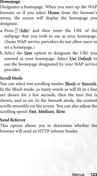 Menus 123HomepageDesignates a homepage. When you start up the WAPbrowser or if you select Home from the browser&apos;smenu, the screen will display the homepage youdesignate.a. Press (Edit) and then enter the URL of thewebpage that you wish to use as your homepage.(Some WAP service providers do not allow users toset a homepage.)b. Select the Save option to designate the URL youentered as your homepage. Select Use Default touse the homepage designated by your WAP serviceprovider.Scroll ModeYou can select two scrolling modes: Block or Smooth.In the Block mode, as many words as will fit in a lineare shown for a few seconds, then the next line isshown, and so on. In the Smooth mode, the contentscrolls smoothly on the screen. You can also adjust thescrolling speed: Fast, Medium, Slow.Send ReferrerThis option allows you to determine whether thebrowser will send an HTTP referrer header.