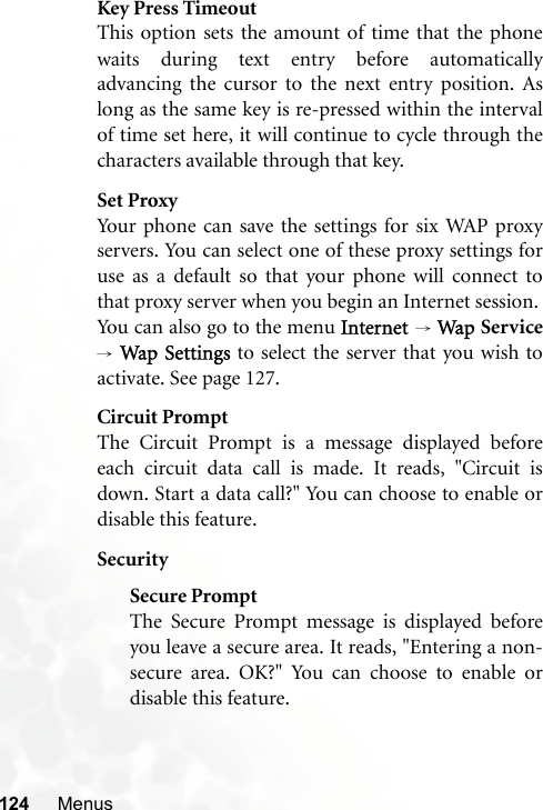 124 MenusKey Press TimeoutThis option sets the amount of time that the phonewaits during text entry before automaticallyadvancing the cursor to the next entry position. Aslong as the same key is re-pressed within the intervalof time set here, it will continue to cycle through thecharacters available through that key.Set ProxyYour phone can save the settings for six WAP proxyservers. You can select one of these proxy settings foruse as a default so that your phone will connect tothat proxy server when you begin an Internet session.You can also go to the menu Internet → Wap Service→ Wap Settings to select the server that you wish toactivate. See page 127.Circuit PromptThe Circuit Prompt is a message displayed beforeeach circuit data call is made. It reads, &quot;Circuit isdown. Start a data call?&quot; You can choose to enable ordisable this feature.SecuritySecure PromptThe Secure Prompt message is displayed beforeyou leave a secure area. It reads, &quot;Entering a non-secure area. OK?&quot; You can choose to enable ordisable this feature.