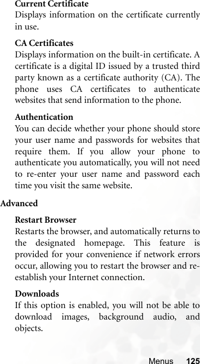 Menus 125Current CertificateDisplays information on the certificate currentlyin use. CA CertificatesDisplays information on the built-in certificate. Acertificate is a digital ID issued by a trusted thirdparty known as a certificate authority (CA). Thephone uses CA certificates to authenticatewebsites that send information to the phone.AuthenticationYou can decide whether your phone should storeyour user name and passwords for websites thatrequire them. If you allow your phone toauthenticate you automatically, you will not needto re-enter your user name and password eachtime you visit the same website.AdvancedRestart BrowserRestarts the browser, and automatically returns tothe designated homepage. This feature isprovided for your convenience if network errorsoccur, allowing you to restart the browser and re-establish your Internet connection.DownloadsIf this option is enabled, you will not be able todownload images, background audio, andobjects.